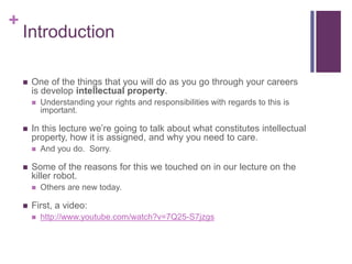 +
Introduction
 One of the things that you will do as you go through your careers
is develop intellectual property.
 Understanding your rights and responsibilities with regards to this is
important.
 In this lecture we’re going to talk about what constitutes intellectual
property, how it is assigned, and why you need to care.
 And you do. Sorry.
 Some of the reasons for this we touched on in our lecture on the
killer robot.
 Others are new today.
 First, a video:
 http://www.youtube.com/watch?v=7Q25-S7jzgs
 