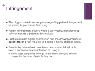+
Infringement
 The biggest case in recent years regarding patent infringement
has been Apple versus Samsung.
 Patent infringement occurs when a party uses, manufactures,
sells or imports a patented technology.
 Such claims are highly contentious and the growing practise of
patent trolling has resulted in it being a highly charged issue.
 Patents by themselves have become commercial valuable,
even if someone has no intention of using it.
 Some large companies even go to the extent of buying smaller
companies because of patents they own.
 