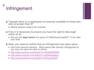 +
Infringement
 Typically there is a progression of avenues available to those who
wish to protect their IP.
 Before lawyers need to be involved.
 First, it is necessary to ensure you have the right to take legal
action at all.
 Are you the legal owner of a piece of intellectual property? If not, take
your seat.
 Next, you need to confirm that an infringement has taken place.
 Get some second opinions. What seems like obvious infringement to
you may not seem so clear to others.
 http://www.youtube.com/watch?v=rbhsdNDF0KM
 http://www.youtube.com/watch?v=wW5wwi4ahLc
 http://www.youtube.com/watch?v=f4YquaDr5a8
 
