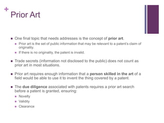 +
Prior Art
 One final topic that needs addresses is the concept of prior art.
 Prior art is the set of public information that may be relevant to a patent’s claim of
originality.
 If there is no originality, the patent is invalid.
 Trade secrets (information not disclosed to the public) does not count as
prior art in most situations.
 Prior art requires enough information that a person skilled in the art of a
field would be able to use it to invent the thing covered by a patent.
 The due diligence associated with patents requires a prior art search
before a patent is granted, ensuring:
 Novelty
 Validity
 Clearance
 