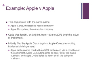 +
Example: Apple v Apple
 Two companies with the same name.
 Apple Corps, the Beatles’ record company
 Apple Computers, the computer company.
 Case was fought, on and off, from 1978 to 2006 over the issue
of trademark.
 Initially filed by Apple Corps against Apple Computers citing
trademark infringement.
 Apple settles out of court with an $80k settlement. As a condition of
the settlement, Apple Computers agree to never enter the music
business, and Apple Corps agree to never enter the computer
business.
 