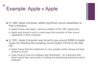 +
Example: Apple v Apple
 In 1986, Apple Computer added significant sound capabilities to
their computers.
 Apple Corps sued again, claiming violation of the 1981 agreement.
 Apple was forced to end in many ways the evolution of their sound
capabilities in their computer.
 In 1991, Apple Computer was forced to pay around $26M to Apple
Corps for including the sampling sound system Chime to the Mac
OS.
 Apple Corps held the trademark on ‘any creative works whose principal
content is music’
 Case hung on how the software was distributed – on a physical disc,
which meant they were guilty of selling and distributing physical musical
materials.
 