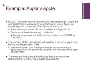 +
Example: Apple v Apple
 In 2007, tensions cooled between the two companies. Apple Inc
and Apple Corps announced a settlement in which Apple Inc
would assume ownership of all Apple trademarks.
 Some of these in turn would be licenced back to Apple Corps.
 The terms of the settlement are confidential.
 Some estimates put the settlement at a cost of round $500M for
Apple Inc.
 The settling of this issue finally allowed for a massive gap in the
iTunes catalogue to be filled
 They were able to start making the Beatles available for digital
download, which was something that could not previously have been
countenanced.
 The eventual inclusion of the Beatles however was also
dependant on another legal battle against EMI.
 