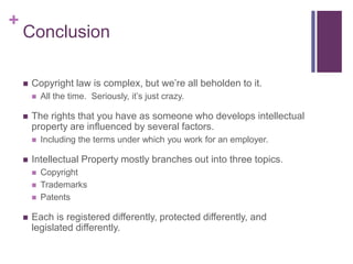 +
Conclusion
 Copyright law is complex, but we’re all beholden to it.
 All the time. Seriously, it’s just crazy.
 The rights that you have as someone who develops intellectual
property are influenced by several factors.
 Including the terms under which you work for an employer.
 Intellectual Property mostly branches out into three topics.
 Copyright
 Trademarks
 Patents
 Each is registered differently, protected differently, and
legislated differently.
 