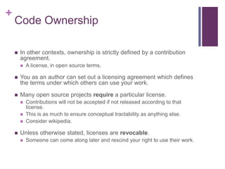 +
Code Ownership
 In other contexts, ownership is strictly defined by a contribution
agreement.
 A license, in open source terms.
 You as an author can set out a licensing agreement which defines
the terms under which others can use your work.
 Many open source projects require a particular license.
 Contributions will not be accepted if not released according to that
license.
 This is as much to ensure conceptual tractability as anything else.
 Consider wikipedia.
 Unless otherwise stated, licenses are revocable.
 Someone can come along later and rescind your right to use their work.
 