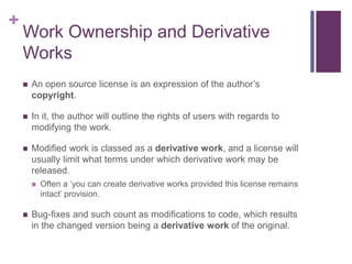 +
Work Ownership and Derivative
Works
 An open source license is an expression of the author’s
copyright.
 In it, the author will outline the rights of users with regards to
modifying the work.
 Modified work is classed as a derivative work, and a license will
usually limit what terms under which derivative work may be
released.
 Often a ‘you can create derivative works provided this license remains
intact’ provision.
 Bug-fixes and such count as modifications to code, which results
in the changed version being a derivative work of the original.
 