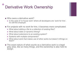+
Derivative Work Ownership
 Who owns a derivative work?
 In the case of ‘in house work’ where all developers are ‘work for hire’,
it’s still the employer.
 For projects with no work for hire, it becomes more complicated.
 What about adding a file to a collection of existing files?
 What about static or dynamic linking?
 What about extensions to an existing system?
 Systems with multiple components?
 What about work that makes use of other works but doesn’t infringe on
them?
 The exact nature of what counts as a derivative work is a legal
grey area, like so many things, and the ownership is also hard to
assign.
 