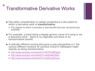 +
Transformative Derivative Works
 One other consideration in certain jurisdictions is the extent to
which a derivative work is transformative.
 The degree to which it provides a new benefit that was not previously
available.
 For example, a band doing a largely generic cover of a song is not
a derivative work – there is no originality and there is no
transformative benefit.
 A radically different scoring that gave a new perspective (c.f. the
various different versions of Leonard Cohen’s Hallelujah) might
classify as being transformative.
 http://www.youtube.com/watch?v=WJTiXoMCppw
 http://www.youtube.com/watch?v=vIw0ewEsNHs
 http://www.youtube.com/watch?v=xaWLsgxDzuw
 