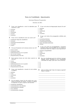 Teste de Usabilidade - Questionário
Interação Homem-Computador
Outubro de 2011
1 Como você classiﬁcaria o nível de diﬁculdade para
encontrar o site?
[ ] extrema
[ ] grande
[ ] moderada
[ ] normal
[ ] nenhuma
2 Como você se classiﬁcaria como um usuário web?
[ ] totalmente leigo/não classiﬁcável
[ ] iniciante
[ ] moderado/normal/habitual
[ ] avançado
[ ] expert
3 Com que frequência você costuma acessar esse site?
[ ] nunca acessei
[ ] raramente acesso
[ ] habitualmente/de vez em quando
[ ] um vez por semana
[ ] frequentemente/todo dia
4 Você costuma buscar por sites desse segmento na
internet?
[ ] nunca
[ ] raramente
[ ] habitualmente/de vez em quando
[ ] um vez por semana
[ ] frequentemente/todo dia
5 Como você classiﬁcaria o tamanho do texto exibido
na página?
[ ] péssimo
[ ] ruim
[ ] moderado
[ ] bom
[ ] excelente
6 Na sua opinião o layout do site condiz com a pro-
posta de mercado do mesmo? O layout se adequa
ao segmento no qual a empresa está inserida?
[ ] totalmente desalinhado
[ ] moderadamente não alinhado
[ ] moderadamente alinhado
[ ] bem alinhado
[ ] excelentemente alinhado
7 O que você achou da diagramação (layout) do site?
[ ] péssima
[ ] ruim
[ ] moderada
[ ] boa
[ ] excelente
8 O que você achou das propagandas exibidas pelo
site?
[ ] excessivas/abusivas
[ ] um pouco excessivas
[ ] convencionais/normais
[ ] bem colocadas/moderadas
[ ] ótimas
9 O que você achou da navegabilidade? Conseguiu
encontrar tudo o que foi pedido em um tempo ra-
zoavelmente hábil em relação as suas expectativas?
[ ] péssima navegabilidade
[ ] ruim
[ ] moderada
[ ] boa
[ ] excelente
10 Em uma classiﬁcação geral de atributos (navega-
bilidade, layout, facilidade de uso, estabilidade,
velocidade de carga), qual nota o site receberia?
[ ] 1
[ ] 2
[ ] 3
[ ] 4
[ ] 5
11 Acha que faltou algo? Quer dar alguma sugestão?
Fique a vontade:
Assinatura
 