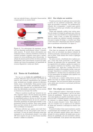 com esse método levam a alterações desnecessárias
e imperceptíveis ao usuário ﬁnal).
Figura 3: Um subconjunto da população, em ge-
ral com dimensão sensivelmente menor, é denomi-
nado amostra. É através desses subconjuntos que
realizamos testes e obtemos estatísticas sensiveis ao
contexto estudado, traçando rumos para o esclare-
cimento de certos problemas antes obscurecidos. A
seleção da amostra pode ser feita de várias maneiras,
dependendo, entre outros fatores, do grau de conhe-
cimento que temos da população, da quantidade de
recursos disponíveis e assim por diante.
3.2 Testes de Usabilidade
Por sua vez nos testes de usabilidade são re-
crutados diferentes tipos de pessoa com intuito de
obter-se uma amostra representativa dos usuários
reais, incluindo por exemplo, pessoas de diferentes
idades, sexos e escolaridades. Estas pessoas tentam
executar diferentes tarefas pré-deﬁnidas usando a
aplicação web, enquanto que os observadores tiram
notas das diﬁculdades encontradas e do seu sucesso
ou insucesso na execução das tarefas.
Filmar os usuários ou pedir que “pensem em voz-
alta” enquanto usam o site são técnicas que ajudam
a identiﬁcar problemas de usabilidade. Os testes
de usabilidade podem (e devem) ser feitos em qual-
quer fase do desenvolvimento de um site, usando se
necessário protótipos em papel para simular o com-
portamento futuro do sistema. Estes testes quando
feitos nas fases iniciais de um projeto também aju-
dam na deﬁnição de requisitos.
Devemos salientar que, quanto mais tarde ﬁzer-
mos alterações em um num projeto mais caras es-
tas ﬁcarão. O custo de inserir alterações numa fase
avançada de um determinado projeto é em média
100 vezes superior do que se estas fossem inseridas
durante a análise de requisitos.
3.2.1 Em relação aos usuários
Usuários potenciais da aplicação são incentivados
a usá-la em um ambiente monitorado, onde suas
ações são gravadas e anotadas. Um proﬁssional fa-
cilitador deve acompanhar o usuário para guiá-lo
pelo teste e incentivar que verbalize seus problemas
e desconfortos.
Numa sala separada, podem estar outros mem-
bros da equipe de design da aplicação para observar
o teste ao vivo sem interferir no comportamento do
usuário. Após o teste, os dados são analisados e
deve ser gerado um relatório contendo recomenda-
ções para a equipe de design e o consultor que dirige
o teste deve ﬁcar à disposição para discutir soluções
para os problemas encontrados (ver ﬁgura 8).
3.2.2 Em relação ao processo
Com base em pesquisas de perﬁl dos consumi-
dores, deve ser recrutado um número reduzido de
usuários potenciais, representando os principais gru-
pos ou perﬁs. Cada usuário deve testar a aplicação
separadamente.
No início do teste, o facilitador deve explicar por-
que o teste está sendo promovido e em seguida a
interface da aplicação deve ser apresentada. Logo
em seguida deve ser pedida a opinião do usuário so-
bre aspectos subjetivos da interface, como beleza,
atratividade e etc. Após isso, o usuário deve ser re-
quisitado a realizar determinadas tarefas, como por
exemplo “descobrir se o artefato X possui uma fun-
cionalidade Y”. Ao ﬁnal, deve ser repassado ao usuá-
rio um questionário de satisfação para registrar seu
conforto ao realizar as tarefas.
As tarefas que o usuário realiza devem ser esco-
lhidas com base na análise cruzada de estatísticas
de navegação. Isso nos fornecerá dados que servirão
como pistas para encontrar os principais problemas
de usabilidade.
3.2.3 Em relação aos recursos
Para o adequado registro e observação da intera-
ção do usuário, é recomendado o uso de um labo-
ratório de usabilidade. Trata-se de uma local com
duas salas ligadas por espelho translúcido e uma câ-
mera de vídeo. O espelho permite a observação livre
do contexto e a câmera registra a expressão facial
e fala do usuário durante o teste. Esses dados de-
vem ser cruzados com os registros de um software
de fundo que monitora a interação do usuário com
o sistema.
É possível realizar testes mais econômicos, porém
a apresentação dos resultados não é tão rica. Caso
não seja necessário grande esforço para chamar a
atenção de outros membros da equipe para os pro-
blemas de usabilidade, não será necessário o labora-
tório de usabilidade. Com apenas uma sala privada
3
 