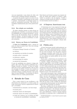 com um computador e uma câmera de vídeo, será
possível obter resultados bastante satisfatórios.
A maioria dos grandes experts em testes de usa-
bilidade recomendam a participação de pelo menos
5 usuários, representando os principais grupos ou
perﬁs de consumidores potenciais. Eles devem ser
escolhidos cuidadosamente para evitar possíveis des-
vios.
3.2.4 Em relação aos resultados
Os dados coletados durante os testes devem ser
analisados para identiﬁcar os potenciais problemas
de usabilidade que os usuários encontram e, na me-
dida em que são encontrados, devem ser cogitadas
possíveis soluções. Ao ﬁnal da análise, deve ser ge-
rado um relatório contendo os problemas e as solu-
ções propostas.
3.2.5 Fatores em Testes de Usabilidade
O Teste de Usabilidade avalia o sistema do
ponto de vista do usuário ﬁnal. Esse teste abrange
os seguintes fatores:
• humanos (Design Centrado no Usuário);
• estéticos;
• consistência na interface do usuário;
• ajuda on-line e contextual;
• assistentes e agentes;
• documentação do usuário;
• material de treinamento.
O teste de usabilidade não substitui o design ade-
quado. Ele é mais eﬁcaz quando combinado com o
Design Centrado no Usuário. O Teste de Usabili-
dade deve ocorrer, preferencialmente, logo no início
da concepção do artefato. O teste com o usuário no
início signiﬁca a criação inicial de protótipos, nor-
malmente esboços e modelos descritos como protó-
tipos de baixa ﬁdelidade. Os protótipos de alta ﬁ-
delidade devem ser criados posteriormente.
4 Estudo de Caso
Para o nosso estudo de caso escolhemos o site
Americanas.com pertencente ao mesmo grupo da
Lojas Americanas, devido ao aglomerado de fatores
que o circundam:
• Estabelecido no mercado a um bom tempo;
• Grande porte;
• Elevado número de informações;
• Elevado número de tarefas ou possibilidades;
• Ainda não conforme com os padrões da W3C
ou normas de acessibilidade e usabilidade.
Esses fatores nos levaram a propor um conjunto mí-
nimo de tarefas para veriﬁcar ou estimar o quão
‘usável’ se encontra o site da empresa. Conﬁra o
conjunto de tarefas através da tabela 3 e o conjunto
de entrevistados através da tabela 4.
4.1 A Empresa Americanas.com
A Americanas.com é uma empresa de varejo on-
line, pertencente ao grupo de investimentos GP3
,
que tem como características gerais ser um varejo na
internet que oferece uma ampla linha de produtos
com entrega nacional e abrangência de classe social.
Apesar de utilizar a marca consolidada Lojas Ame-
ricanas SA. (LASA) , pertencer ao mesmo grupo e
interagir positivamente com a companhia LASA, a
Americanas.com é uma empresa puramente de in-
ternet, com estrutura de operação e direção inde-
pendentes.
4.2 Público-alvo
A Lojas Americanas atende tradicionalmente um
público com perﬁl predominantemente feminino,
maduro e com uma renda menor do que o consumi-
dor que está na internet. Por esta razão, enquanto
os segmentos atendidos pelas LASA não tiverem
acesso à Web, é inviável para a Americanas.com fo-
car seus esforços no mesmo público da sua corres-
pondente física.
Sendo assim, a Americanas.com atualmente está
investindo no público que está na internet, o qual
é, segundo o último levantamento do Ibope eRa-
tings.com (jan/2001), cerca de 60% composto por
homens e 80% formado por consumidores das classes
A e B. É válido acrescentar que, em virtude da as-
sociação por parte dos consumidores da Lojas Ame-
ricanas com a Americanas.com, esta última tem um
perﬁl de consumidores em números relativos mais
feminino do que o dos internautas atuais.
Outro dado interessante é que a Americanas.com
tem seu esforço de marketing voltado ao público bra-
sileiro, mas por uma questão de inovação, decidiu
realizar um teste, implantando a entrega mundial
de produtos através da FEDEX e vem recebendo
diversos pedidos de fora do Brasil, especialmente de
CDs (3% de todos os CDs vendidos são destinados
a consumidores internacionais, na sua maioria, bra-
sileiros que estão morando no exterior).
Em suma, o público alvo do site abrange todos os
usuários web que realizam compras através de ferra-
mentas de e-commerce. Os eventuais usuários que
acessam o site são considerados clientes em poten-
cial e para ﬁdelizá-los a empresa emprega algumas
estratégias de marketing como o cadastramento de
3A GP Investments é o maior fundo de private equity
da América do Sul.
4
 