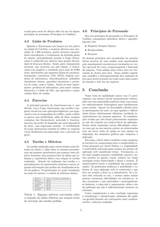 e-mail para envio de ofertas além do uso de alguns
princípios de persuasão (Princípios de Cialdini).
4.3 Linha de Produtos
Quando a Americanas.com lançou seu site piloto
na cidade de Curitiba, a empresa oferecia uma vari-
edade de 1.200 produtos, porém diversos consumi-
dores estranharam e reclamaram da limitada gama
de opções, principalmente porque a Lojas Ameri-
canas é conhecida por oferecer uma grande diversi-
dade de itens aos clientes. Assim, para o lançamento
nacional, que ocorreria um mês depois, a Ameri-
canas.com ampliou a variedade para mais de 9.000
itens, distribuídos nas seguintes linhas de produtos:
brinquedos; cosméticos; CDs; DVDs; lingerie; pro-
dutos de informática; eletrodomésticos; utilidades
domésticas; ﬁtness; aparelhos eletrônicos e produ-
tos de cama, mesa e banho. Sendo as mais impor-
tantes: produtos de informática, pelo maior volume
ﬁnanceiro e a linha de CDs, que apresenta o maior
volume físico de vendas.
4.4 Parcerias
A principal parceria da Americanas.com é, sem
dúvida, com a Lojas Americanas, que auxilia a em-
presa virtual em suas operações logísticas, nas nego-
ciações com as companhias de crédito, ajuda a diluir
os gastos com publicidade, além de fazer compras
conjuntas dos fornecedores; provendo à America-
nas.com um poder de barganha que seria impossível
de obter, caso negociasse sozinha. A credibilidade
da Lojas Americanas também se reﬂete na empresa
virtal, facilitando sua negociação com o mercado em
geral.
4.5 Tarefas e Métricas
As tarefas realizadas pelos entrevistados estão lis-
tadas na tabela 3, além disso os mesmos preenche-
ram um pequeno questionário que possuia como ob-
jetivo fomentar uma pequena base de dados que re-
latasse a experiência destes com relação as tarefas
realizadas. Através da realização das tarefas e o
preenchimento do questionário pudemos extrair al-
gumas informações que podem ser visualizadas atra-
vés de gráﬁcos. O questionário (6) pode visualizado
na seção de anexos e a tabela de métricas abaixo.
Métrica Valor ou Tempo em Minutos
Mínimo 02:06
1o Quartil 03:13
Mediana 05:00
Média 04:57
3o Quartil 06:00
Máximo 08:34
Tabela 1: Algumas métricas executadas sobre
o conjunto de dados relativos aos tempos totais
de execução das tarefas pedidas.
4.6 Princípios de Persuasão
Dos seis princípios de persuasão ou Princípios de
Cialdini, conseguimos identiﬁcar direta e superﬁci-
almente três:
• Empatia/Atração/Apreço;
• Reciprocidade;
• Escassez.
Os demais princípios não encontrados de maneira
direta carecem de uma análise mais aprofundada
pois supostamente encontram-se enraizados no mo-
dus operandi do cerne comportamental e funcional
da empresa. Uma análise mais crítica deve ser exe-
cutada de dentro para fora. Nossa análise superﬁ-
cial, cientíﬁca e descomprometida fôra realizada de
fora para dentro levando em conta como único ponto
de entrada o web site da empresa.
5 Conclusão
Nosso teste de usabilidade contou com 17 parti-
cipantes, um número inicial razoavelmente robusto,
pois com essa quantidade pudemos obter uma amos-
tra suﬁcientemente heterogênea para fundamentar
nosso estudo. Apesar da diversidade referida entre
os participantes do teste, as suas opiniões e diﬁcul-
dades foram relativamente idênticas, incidindo in-
variavelmente nos mesmos aspectos. As considera-
ções tecidas por eles foram praticamente unânimes
no que diz respeito aos pontos fracos da aplicação.
Foram ainda registadas outras diﬁculdades meno-
res mas que na sua maioria podem ser solucionadas
com um breve texto de ajuda ou com ajustes na
disposição dos elementos gráﬁcos que compõem a
aplicação.
Em suma, o fator ideal e também o mais complexo
se encontra no compromisso entre a simplicidade ex-
trema proposta por Jacob Nielsen e a originalidade
e criatividade essenciais para compor um projeto de
aplicação web considerado ótimo. Certamente, si-
tes mais simples possuem usabilidade superior, po-
rém perdem no quesito visual, todavia um visual
carregado retira objetividade e afasta o usuário. É
imprescindível testar a usabilidade das nossas apli-
cações. Só poderemos melhorar a usabilidade e ro-
bustez de uma aplicação web se soubermos o que
leva um usuário a ﬁcar ou a abandoná-la. Se a tô-
nica está centrada no uso, e mesmo assim muitas
pessoas encontram diﬁculdades em orientar-se, se
não encontram o que pretendem e principalmente
se desistem, a culpa não é, seguramente, delas e sim
da aplicação que não é suﬁcientemente atraente ou
relevante.
Como complemento a esta conclusão sugerimos
a visualização e interpretação cuidadosa dos gráﬁ-
cos gerados fazendo um contraponto entre usuários,
tarefas e métricas avaliadas.
5
 