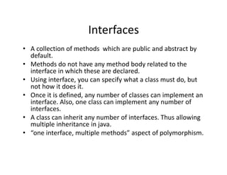 Interfaces
• A collection of methods which are public and abstract by
default.
• Methods do not have any method body related to the
interface in which these are declared.
• Using interface, you can specify what a class must do, but
not how it does it.
• Once it is defined, any number of classes can implement an
interface. Also, one class can implement any number of
interfaces.
• A class can inherit any number of interfaces. Thus allowing
multiple inheritance in java.
• “one interface, multiple methods” aspect of polymorphism.
 