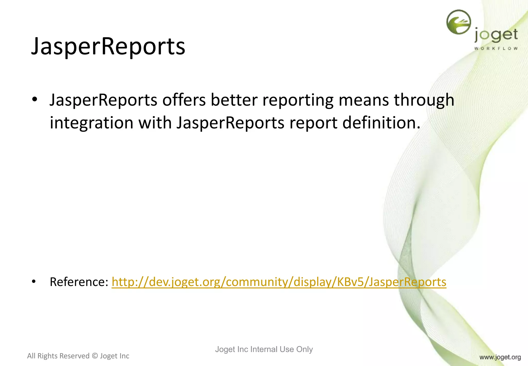 All Rights Reserved © Joget Inc
JasperReports
• JasperReports offers better reporting means through
integration with JasperReports report definition.
• Reference: http://dev.joget.org/community/display/KBv5/JasperReports
Joget Inc Internal Use Only
 