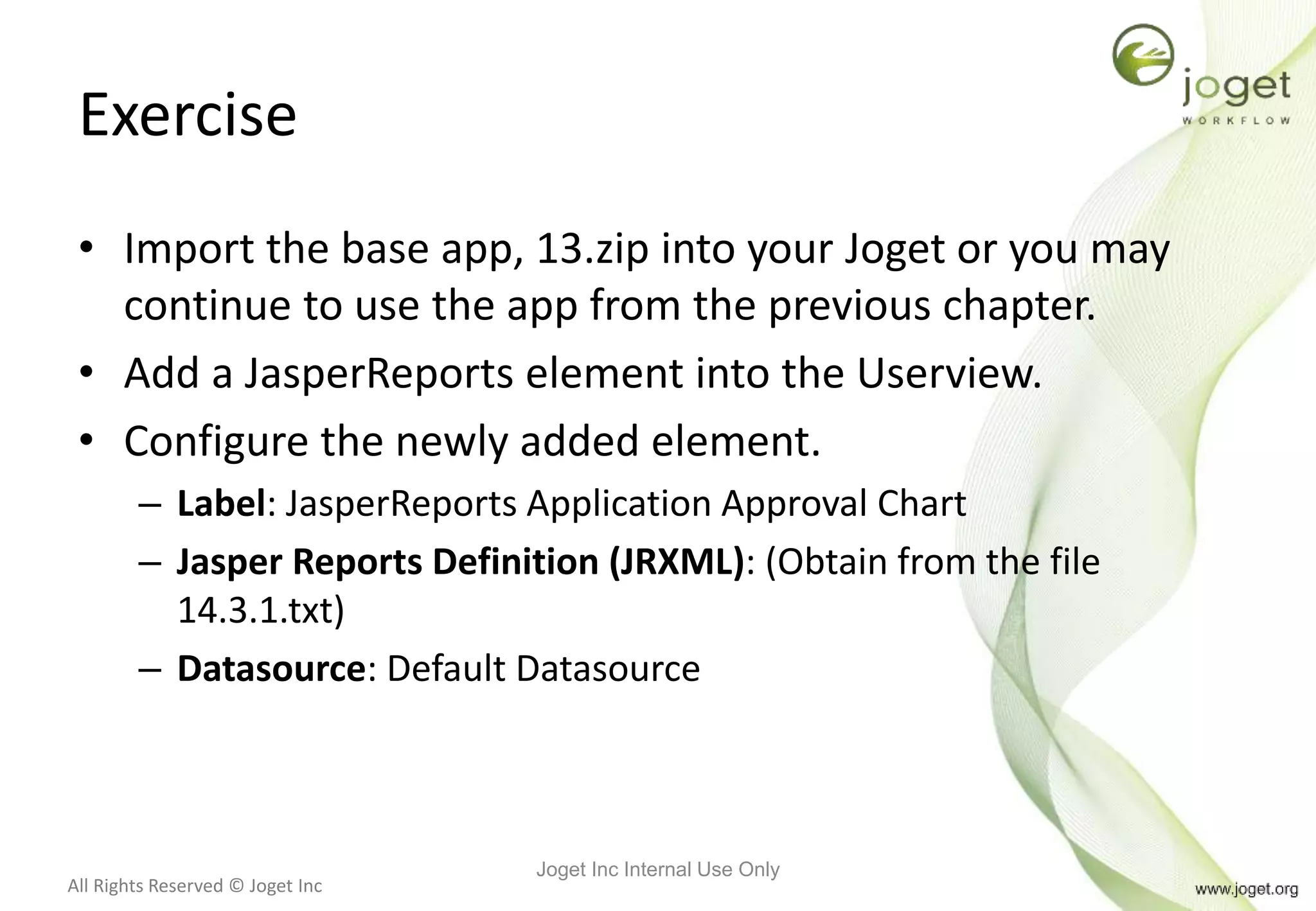 All Rights Reserved © Joget Inc
Exercise
• Import the base app, 13.zip into your Joget or you may
continue to use the app from the previous chapter.
• Add a JasperReports element into the Userview.
• Configure the newly added element.
– Label: JasperReports Application Approval Chart
– Jasper Reports Definition (JRXML): (Obtain from the file
14.3.1.txt)
– Datasource: Default Datasource
Joget Inc Internal Use Only
 