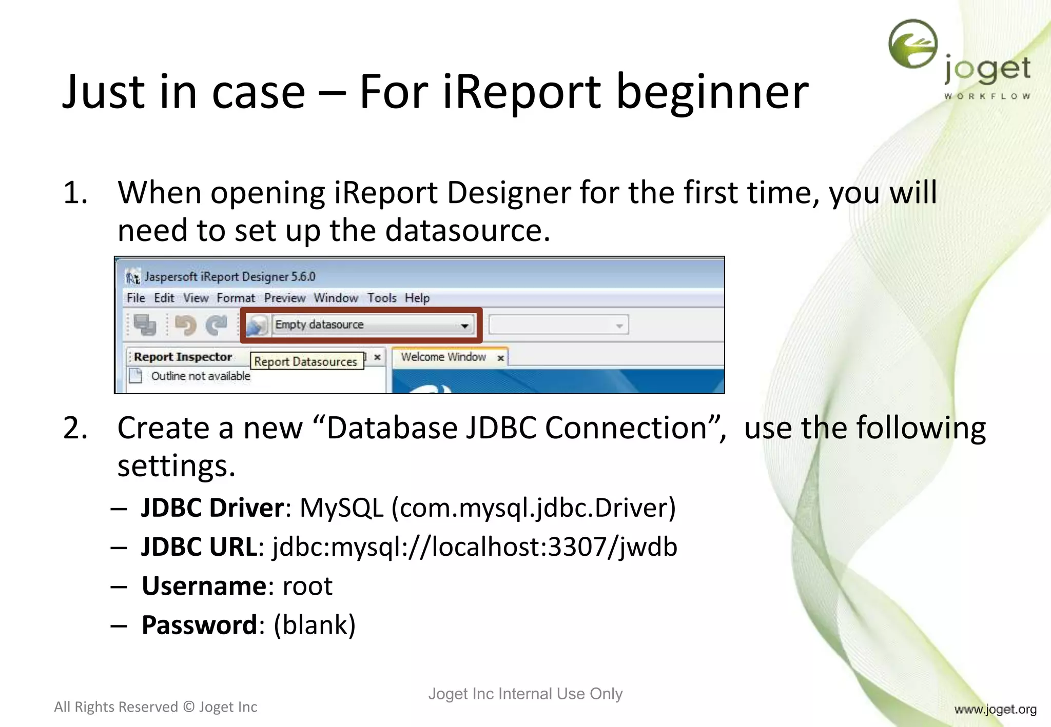 All Rights Reserved © Joget Inc
Just in case – For iReport beginner
1. When opening iReport Designer for the first time, you will
need to set up the datasource.
2. Create a new “Database JDBC Connection”, use the following
settings.
– JDBC Driver: MySQL (com.mysql.jdbc.Driver)
– JDBC URL: jdbc:mysql://localhost:3307/jwdb
– Username: root
– Password: (blank)
Joget Inc Internal Use Only
 