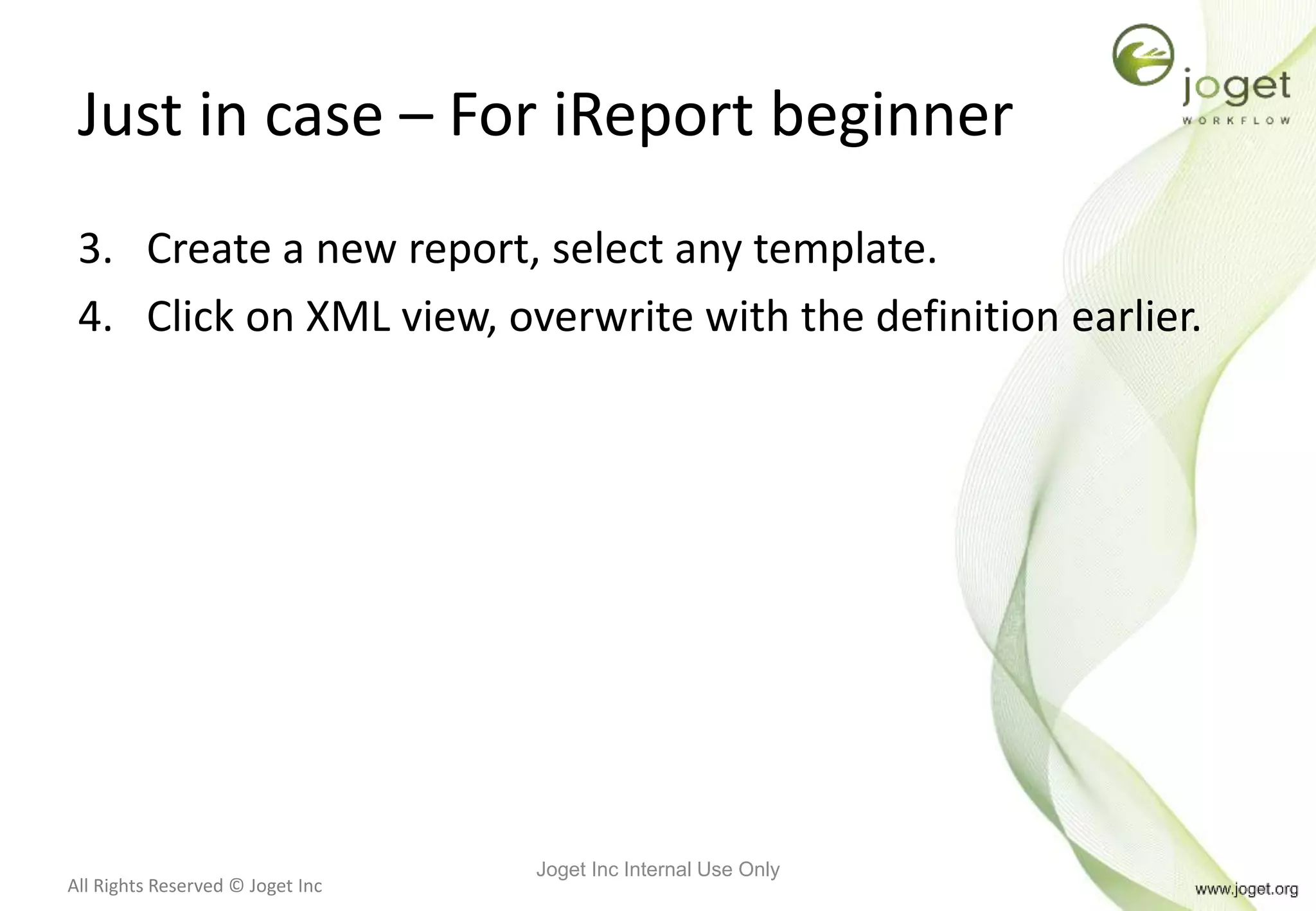 All Rights Reserved © Joget Inc
Just in case – For iReport beginner
3. Create a new report, select any template.
4. Click on XML view, overwrite with the definition earlier.
Joget Inc Internal Use Only
 
