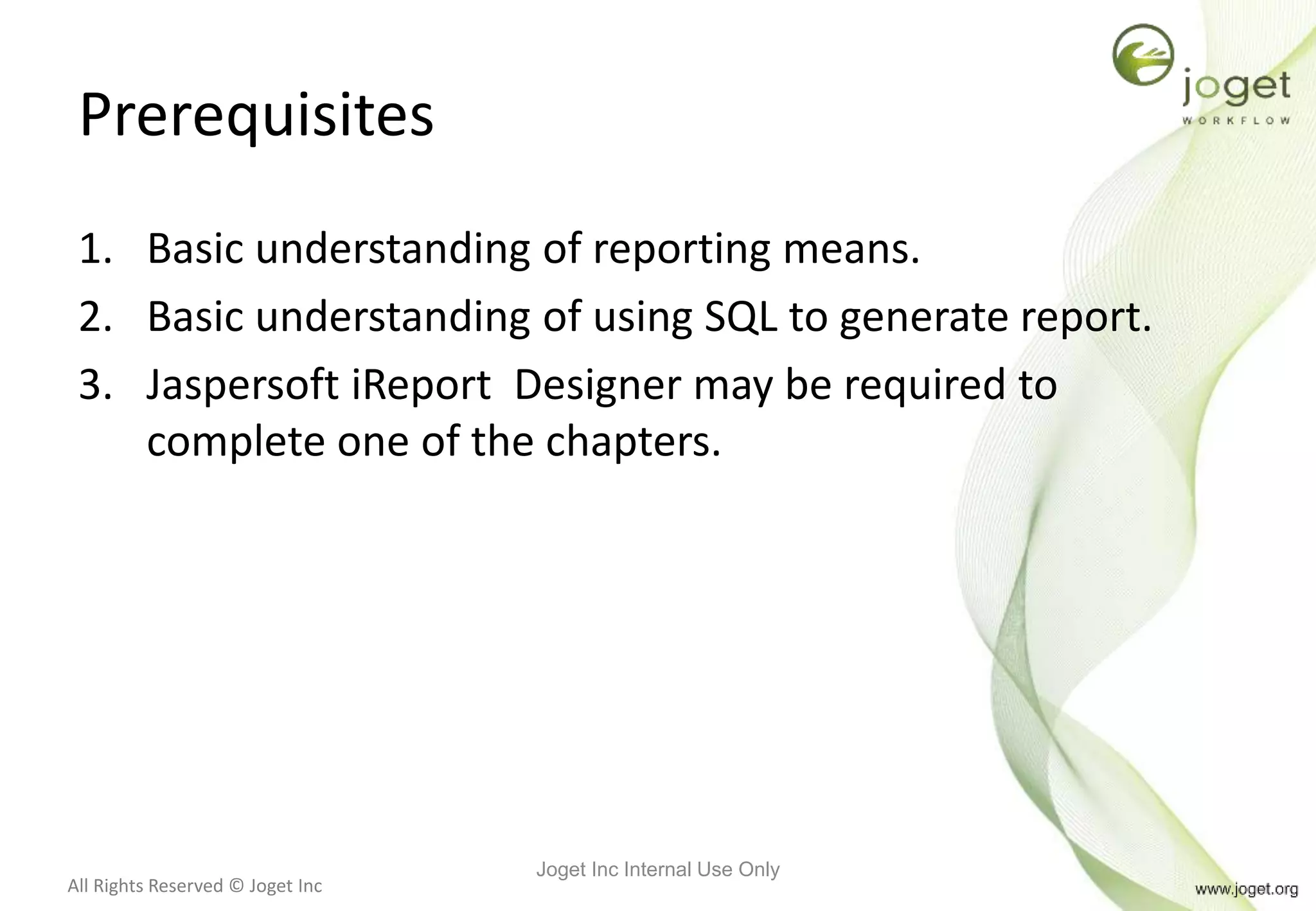 All Rights Reserved © Joget Inc
Prerequisites
1. Basic understanding of reporting means.
2. Basic understanding of using SQL to generate report.
3. Jaspersoft iReport Designer may be required to
complete one of the chapters.
Joget Inc Internal Use Only
 