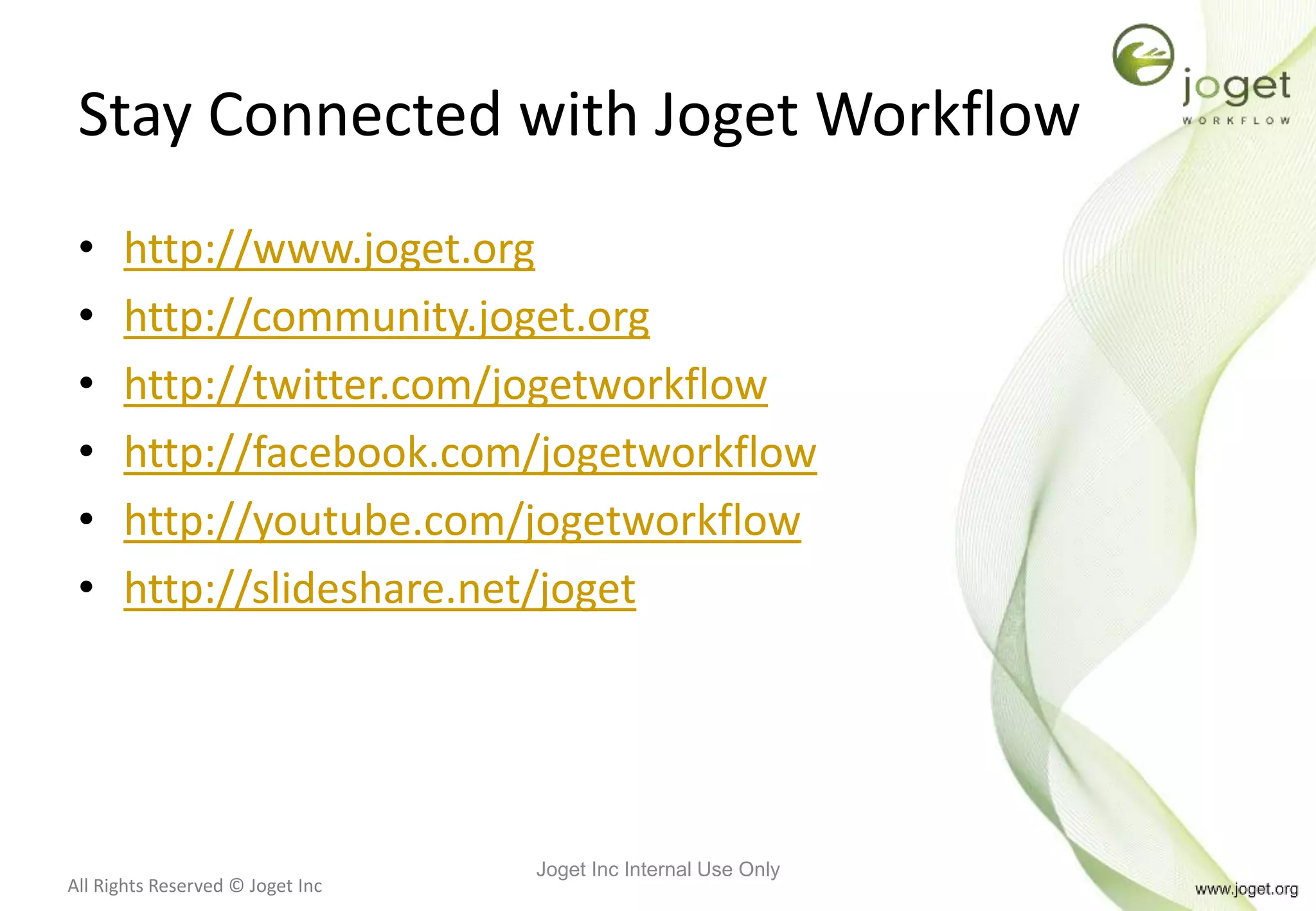 All Rights Reserved © Joget Inc
Stay Connected with Joget Workflow
• http://www.joget.org
• http://community.joget.org
• http://twitter.com/jogetworkflow
• http://facebook.com/jogetworkflow
• http://youtube.com/jogetworkflow
• http://slideshare.net/joget
Joget Inc Internal Use Only
 