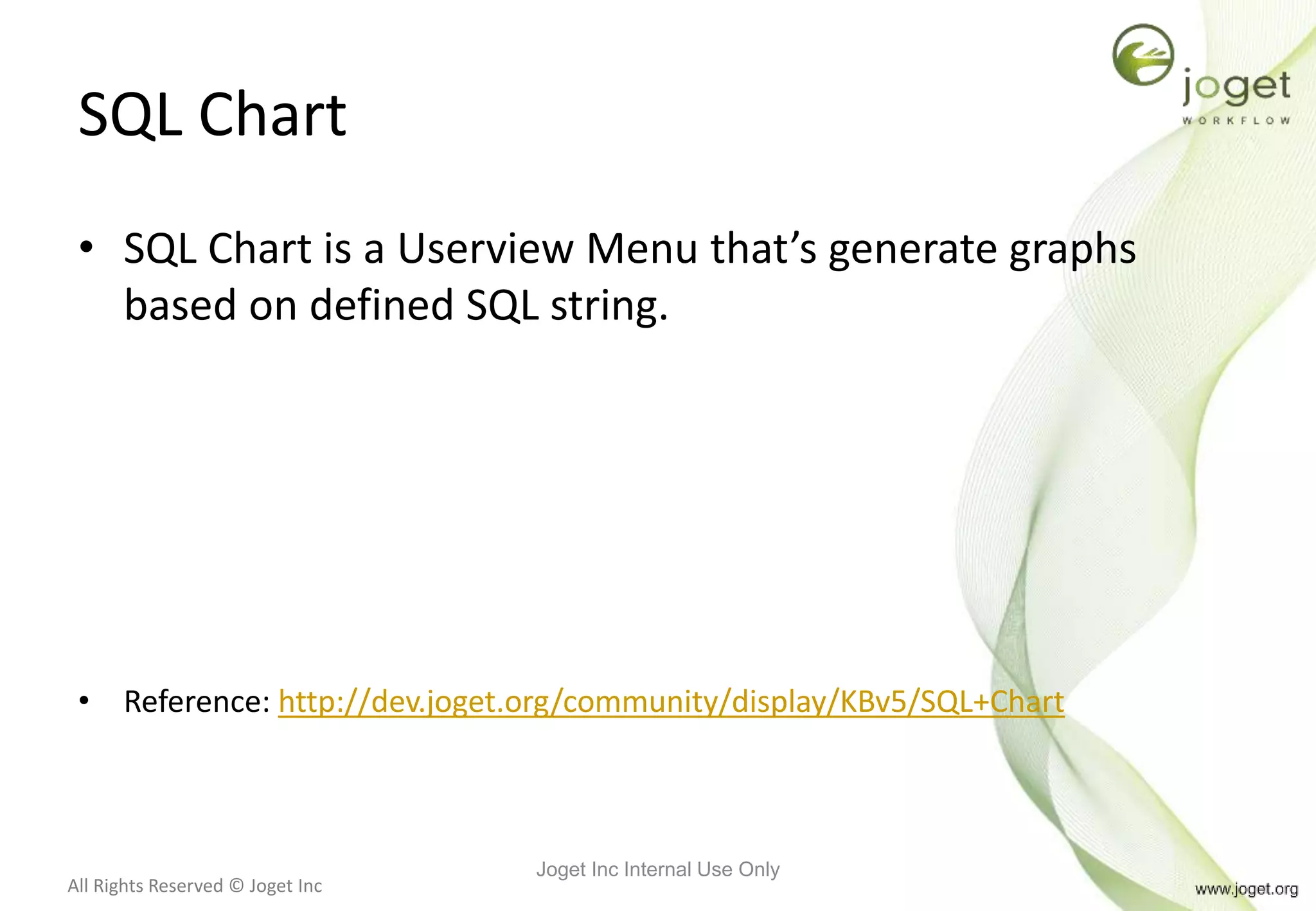 All Rights Reserved © Joget Inc
SQL Chart
• SQL Chart is a Userview Menu that’s generate graphs
based on defined SQL string.
• Reference: http://dev.joget.org/community/display/KBv5/SQL+Chart
Joget Inc Internal Use Only
 