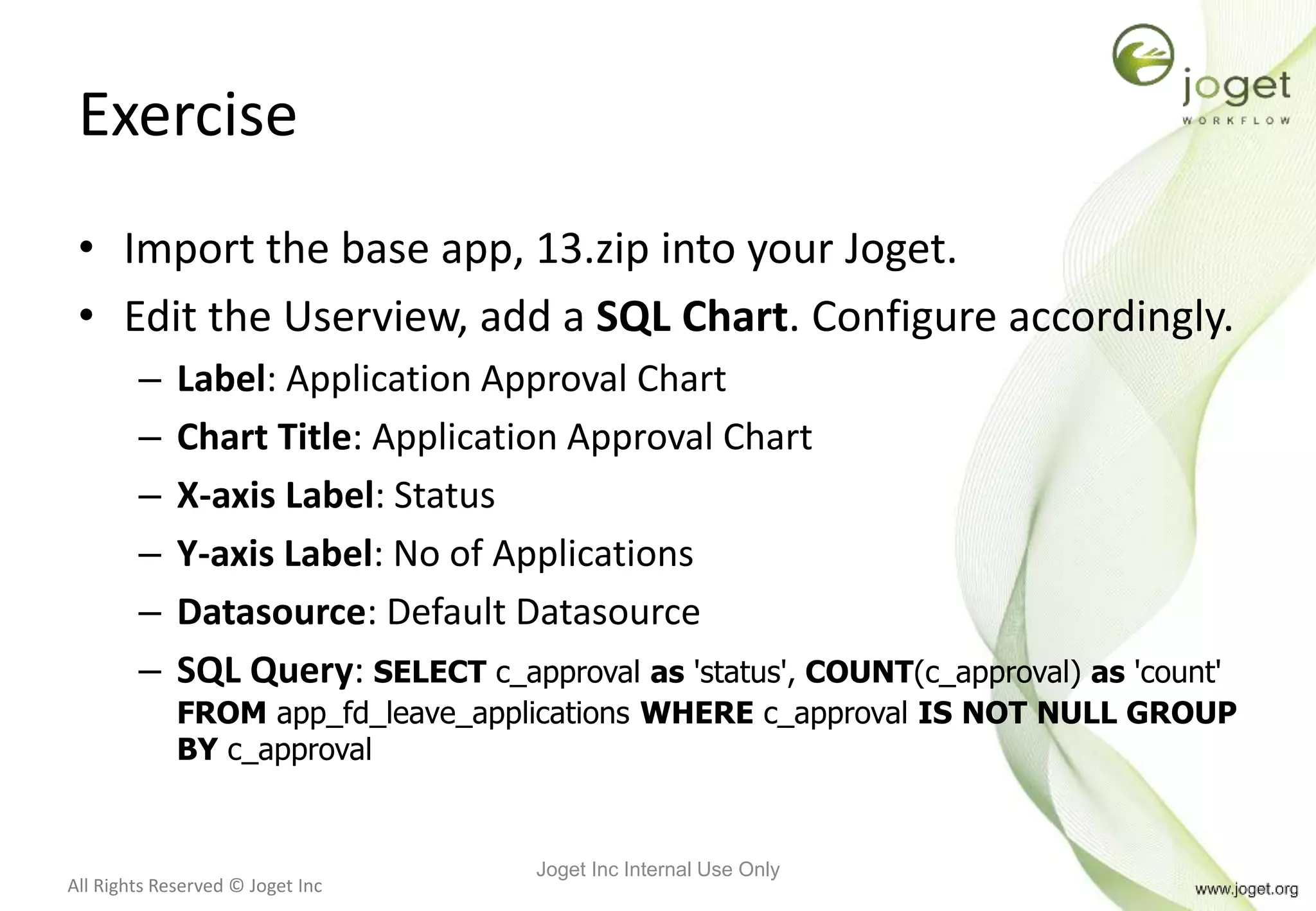 All Rights Reserved © Joget Inc
Exercise
• Import the base app, 13.zip into your Joget.
• Edit the Userview, add a SQL Chart. Configure accordingly.
– Label: Application Approval Chart
– Chart Title: Application Approval Chart
– X-axis Label: Status
– Y-axis Label: No of Applications
– Datasource: Default Datasource
– SQL Query: SELECT c_approval as 'status', COUNT(c_approval) as 'count'
FROM app_fd_leave_applications WHERE c_approval IS NOT NULL GROUP
BY c_approval
Joget Inc Internal Use Only
 