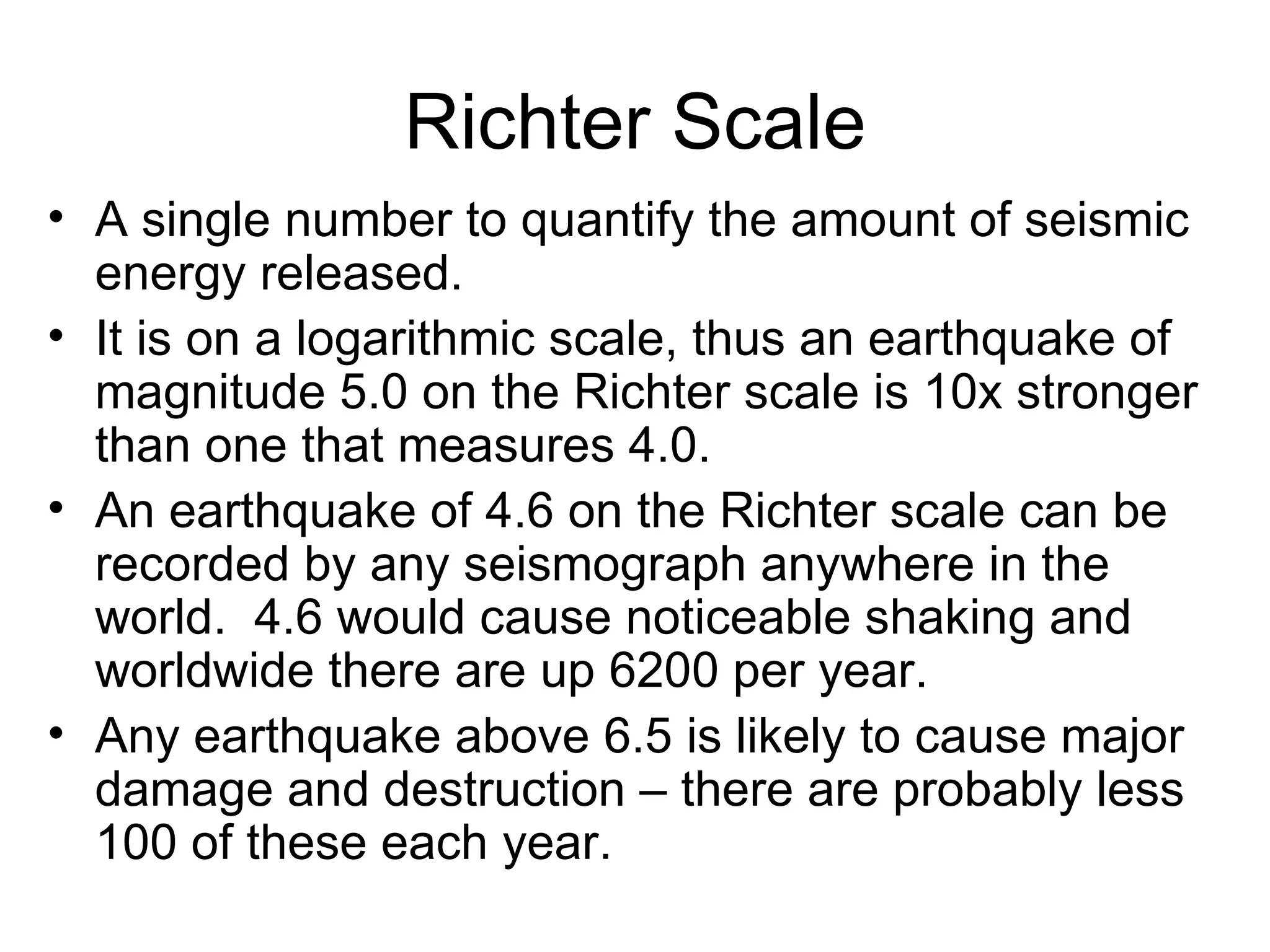 Richter Scale A single number to quantify the amount of seismic energy released.  It is on a logarithmic scale, thus an earthquake of magnitude 5.0 on the Richter scale is 10x stronger than one that measures 4.0. An earthquake of 4.6 on the Richter scale can be recorded by any seismograph anywhere in the world.  4.6 would cause noticeable shaking and worldwide there are up 6200 per year. Any earthquake above 6.5 is likely to cause major damage and destruction – there are probably less 100 of these each year. 