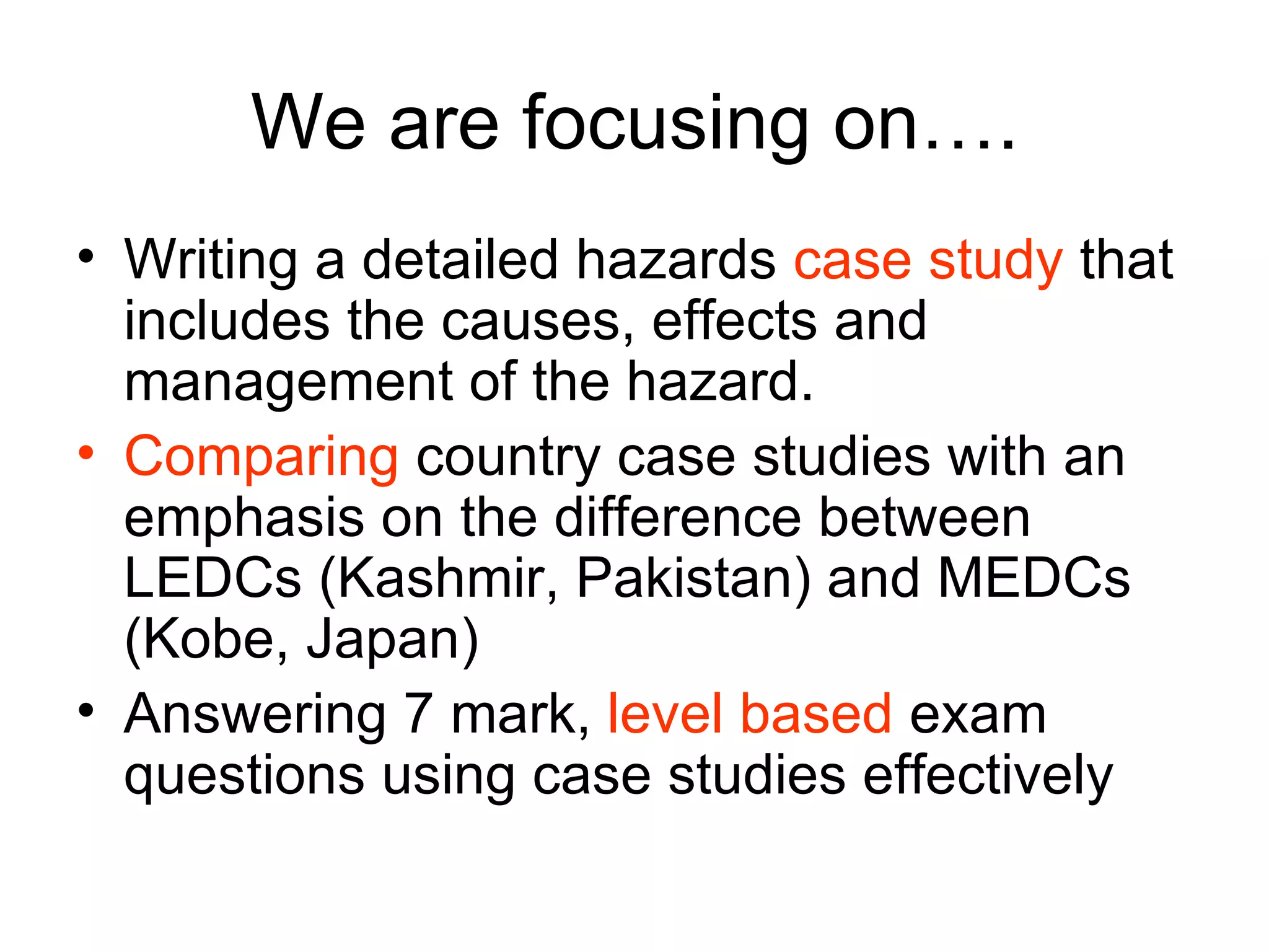 We are focusing on…. Writing a detailed hazards  case study  that includes the causes, effects and management of the hazard. Comparing  country case studies with an emphasis on the difference between LEDCs (Kashmir, Pakistan) and MEDCs (Kobe, Japan) Answering 7 mark,  level based  exam questions using case studies effectively 
