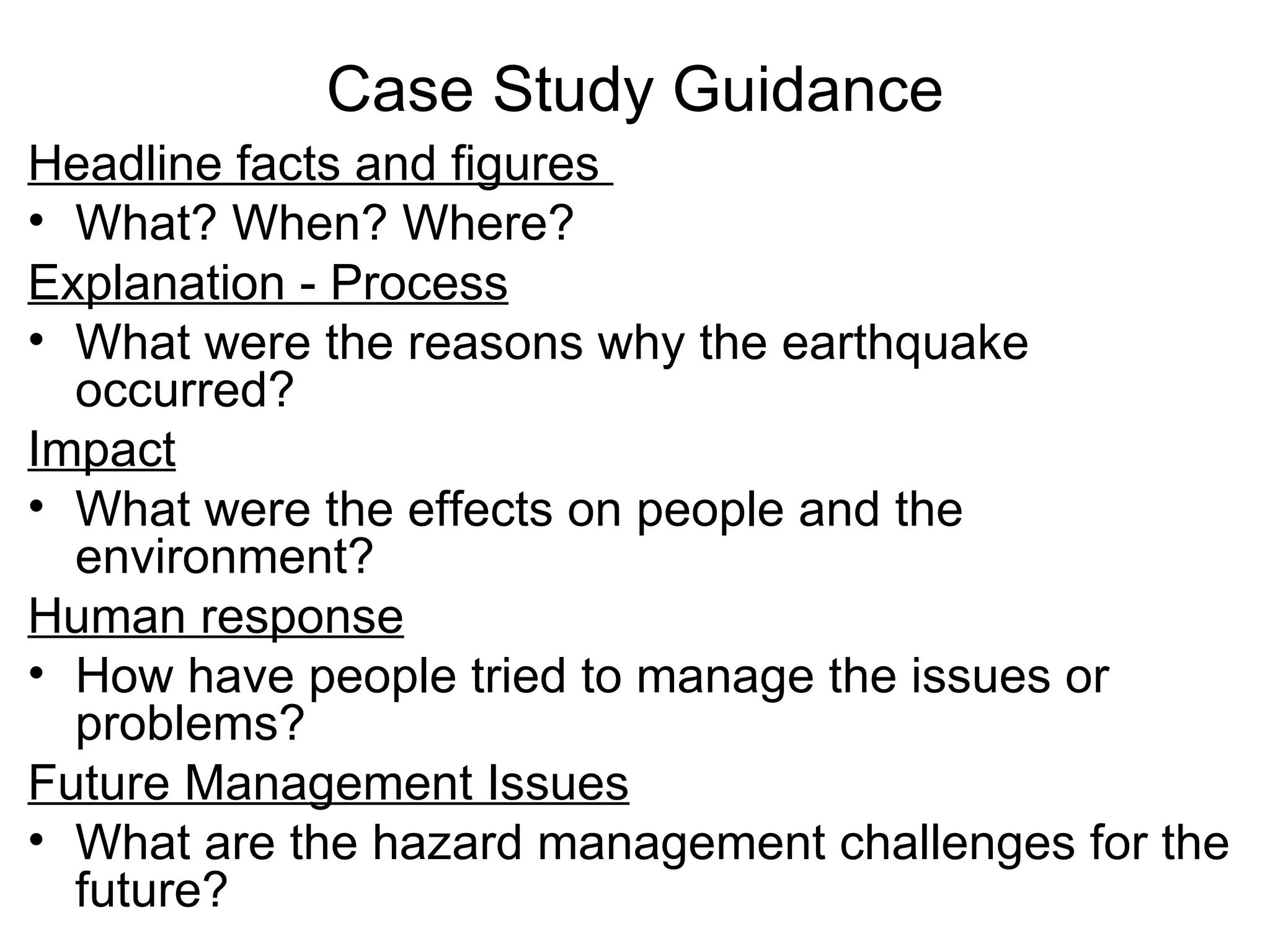 Case Study Guidance Headline facts and figures  What? When? Where? Explanation - Process What were the reasons why the earthquake occurred? Impact What were the effects on people and the environment? Human response How have people tried to manage the issues or problems? Future Management Issues What are the hazard management challenges for the future? 