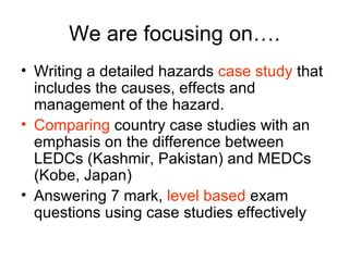 We are focusing on…. Writing a detailed hazards  case study  that includes the causes, effects and management of the hazard. Comparing  country case studies with an emphasis on the difference between LEDCs (Kashmir, Pakistan) and MEDCs (Kobe, Japan) Answering 7 mark,  level based  exam questions using case studies effectively 