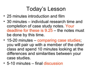 Today’s Lesson 25 minutes introduction and film 30 minutes – individual research time and completion of case study notes.  Your deadline for these is 9.25  – the notes must be done by this time.  15-20 minutes –  comparing case studies ; you will pair up with a member of the other class and spend 10 minutes looking at the differences and similarities between your case studies.  5-10 minutes – final  discussion 