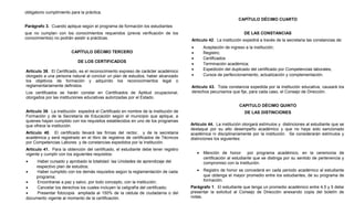 obligatorio cumplimiento para la práctica.
                                                                                                               CAPÍTULO DÉCIMO CUARTO
Parágrafo 3. Cuando aplique según el programa de formación los estudiantes
que no cumplan con los conocimientos requeridos (previa verificación de los                                       DE LAS CONSTANCIAS
conocimientos) no podrán asistir a prácticas.                                        Artículo 42. La institución expedirá a través de la secretaria las constancias de:
                                                                                     •       Aceptación de ingreso a la institución;
                         CAPÍTULO DÉCIMO TERCERO                                     •       Registro;
                                                                                     •       Certificados
                             DE LOS CERTIFICADOS
                                                                                     •       Terminación académica;
Artículo 38. El Certificado, es el reconocimiento expreso de carácter académico      •       Expedición del duplicado del certificado por Competencias laborales;
otorgado a una persona natural al concluir un plan de estudios, haber alcanzado      •       Cursos de perfeccionamiento, actualización y complementación.
los objetivos de formación y adquirido los reconocimientos legal o
reglamentariamente definidos.                                                        Artículo 43. Toda constancia expedida por la institución educativa, causará los
Los certificados se harán constar en Certificados de Aptitud ocupacional,            derechos pecuniarios que fije, para cada caso, el Consejo de Dirección.
otorgados por las instituciones educativas autorizadas por el Estado.
                                                                                                                CAPITULO DÉCIMO QUINTO
Artículo 39. La institución expedirá el Certificado en nombre de la Institución de                                DE LAS DISTINCIONES
Formación y de la Secretaría de Educación según el municipio que aplique, a
quienes hayan cumplido con los requisitos establecidos en uno de los programas
que ofrece la institución.                                                           Artículo 44. La institución otorgará estímulos y distinciones al estudiante que se
                                                                                     destaque por su alto desempeño académico y que no haya sido sancionado
Artículo 40. El certificado llevará las firmas del rector, y de la secretaria        académica ni disciplinariamente por la institución. Se considerarán estímulos y
académica y será registrado en el libro de registros de certificados de Técnicos     distinciones los siguientes:
por Competencias Labores y de constancias expedidos por la Institución.
Artículo 41. Para la obtención del certificado, el estudiante debe tener registro
vigente y cumplir con los siguientes requisitos:                                         •   Mención de honor por programa académico, en la ceremonia de
                                                                                             certificación al estudiante que se distinga por su sentido de pertenencia y
•    Haber cursado y aprobado la totalidad las Unidades de aprendizaje del                   compromiso con la Institución.
    respectivo plan de estudios;
•    Haber cumplido con los demás requisitos según la reglamentación de cada             •   Registro de honor se concederá en cada periodo académico al estudiante
    programa;                                                                                que obtenga el mayor promedio entre los estudiantes, de su programa de
•    Encontrarse a paz y salvo, por todo concepto, con la institución;                       formación.
•    Cancelar los derechos los cuales incluyen la caligrafía del certificado;        Parágrafo 1. El estudiante que tenga un promedio académico entre 4.5 y 5 debe
•    Presentar fotocopia ampliada al 150% de la cédula de ciudadanía o del           presentar la solicitud al Consejo de Dirección anexando copia del boletín de
documento vigente al momento de la certificación.                                    notas.
 