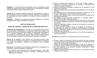 b) Ejercer la libertad para aprender, así como para acceder, exponer y
                                                                                          controvertir las fuentes de información, los métodos y conocimientos que
                                                                                          impliquen la actividad académica;
Parágrafo 2. La solicitud debe ser presentada una vez el estudiante se haya            c) Expresar libremente sus conceptos y opiniones sin ser perseguido ni sufrir
registrado al programa de formación. Pasados ocho (8) días después del registro           retaliaciones académicas.
el estudiante pierde el derecho al Registro de Honor.                                  d) Elegir y ser elegido para las representaciones estudiantiles en el Consejo de
                                                                                          Dirección;
                                                                                       e) Ser beneficiario de los reconocimientos, estímulos y distinciones de los
Artículo 45. El Consejo de Dirección veinte (20) días después de iniciado el              servicios contemplados por la ley y las normas de la institución;
período académico emitirá una Resolución Rectoral motivada con los nombres de          f) Acceder a una evaluación justa y conocer oportunamente el resultado de las
los estudiantes que fueron acreedores a las becas de honor por programa de                evaluaciones académicas;
formación.                                                                             g) Ser atendido en las solicitudes, reclamaciones y descargos legales y
Parágrafo 1. Acatando el cronograma de actividades académicas y las fechas                reglamentarios y obtener respuesta oportuna;
estipuladas para el registro de estudiantes antiguos.                                  h) Interponer los recursos de ley ante las instancias respectivas en los casos en
                                                                                          que considere afectados sus derechos de acuerdo con el presente Manual de
                                                                                          Convivencia;
                          CAPITULO DECIMO SEXTO                                        i) Utilizar las instalaciones, bienes y servicios de la institución de acuerdo con
                                                                                          las normas y los reglamentos.
  DERECHOS, DEBERES Y GARANTIAS DE LA COMUNIDAD EDUCATIVA                              j) A recibir inducción completa y veraz del Programa de Formación, del
                                                                                          funcionamiento del Proceso de Formación, del Procedimiento de Admisión
El MANUAL DE CONVIVENCIA se enmarca en los postulados constitucionales                    Registro y Certificación, del Manual de Convivencia y de toda la información
de la democracia, la participación y la educación como servicio público, y se             relacionada con el estudiante.
inspira en los principios de libertad de cátedra y de aprendizaje, responsabilidad     k) A acordar la Programación de Evaluaciones con el docente encargado de la
en el ejercicio estudiantil, justa evaluación académica, generación y                     Unidad de aprendizaje.
comunicación de los conocimientos, saberes, técnicas y artes, formación integral
de los estudiantes y el respeto a los valores locales, regionales y nacionales.        Artículo 49. Son deberes de los estudiantes, entre otros, los siguientes:

Artículo 47. El estudiante, como miembro de la comunidad educativa, debe
actuar dentro de la institución en beneficio de su desarrollo personal y profesional   a) Conocer y cumplir la Constitución Política de Colombia, las leyes, el Manual
y en función del progreso y bienestar de la institución y de la sociedad                  de Convivencia, las normas vigentes de la institución y los reglamentos de las
colombiana                                                                                instituciones donde se realicen las prácticas.
                                                                                       b) Cumplir con las actividades académicas dentro y fuera de la institución, de
                                                                                          acuerdo con el plan de estudios y el cronograma de actividades académicas
Artículo 48. Son derechos de los estudiantes además de los consagrados en la           c) Dar trato respetuoso a las directivas, docentes, condiscípulos y demás
Constitución y las normas vigentes, los siguientes:                                       integrantes de la institución;
                                                                                       d) Respetar el ejercicio del derecho de asociación de sus compañeros y demás
a) Ser reconocido como integrante de la comunidad educativa y recibir trato
                                                                                          integrantes de la institución;
   respetuoso por parte de los directivos y docentes y condiscípulos y demás
   integrantes de la institución;
 