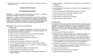 j) El período de los dos docentes ante el Consejo de Dirección será por un            k) Falta de cuidado y colaboración en la limpieza de los escenarios de
   término de un año.                                                                    aprendizaje.
                                                                                      l) Vocabulario soez.
                            CAPITULO DÉCIMO OCTAVO                                    m) La impuntualidad sin justa causa a las clases, es decir llegadas tarde en
                                                                                         forma reiterativa.
                           DEL REGÍMEN DISCIPLINARIO                                  n) Hacer uso incorrecto del uniforme dentro y fuera de la Institución.
                                                                                      o) Portar uniforme diferente al estipulado (chaquetas o sacos)
Artículo 51. El régimen disciplinario está orientado a prevenir y a sancionar
                                                                                      p) Ingerir alimentos en las aulas de clase.
conductas que afecten el desarrollo de la vida estudiantil.
                                                                                      q) Utilizar espacios o implementos no autorizados.
Artículo 52. El régimen disciplinario se aplicará a las conductas, acciones u
omisiones, cometidas por el o los estudiantes que afecten el comportamiento           r) Copiar una prueba de tipo evaluativo.
social y la seguridad personal o colectiva, la vida y la integridad personal de los
miembros de la comunidad, los bienes de la institución, las normas estatutarias,
reglamentarias, disciplinarias y se sancionará según la gravedad de la falta          2. Faltas Graves
                                                                                      Se consideran faltas graves la reincidencia en faltas leves o aquellas acciones
                                                                                      realizadas por el o los estudiantes, que afectan sus procesos de formación,
Artículo 53. Faltas que afectan el comportamiento                                     desarrollo y contradicen los valores y principios institucionales y que no
   1. Faltas Leves                                                                    permitan vivir dentro de parámetros de verdadera formación, solidaridad y
                                                                                      respeto (Art. 132 ley 115/94). Se consideran faltas graves de un estudiante
   Son aquellas acciones negativas contempladas en el Manual de convivencia
                                                                                      las siguientes:
   que al producirse, incomodan el desarrollo de la actividad educativa. Se
   consideran como faltas leves las siguientes:                                       a) La reincidencia en faltas leves (máximo 3)
   a) Interrumpir clase, entendiéndolo como acto de indisciplina o desorden.          b) Agredir de hecho o palabra (insultos, gritos y golpes) aun profesor, aun
                                                                                         compañero o cualquier persona empleado de la comunidad educativa.
   b) Falta de cuidado en la higiene personal y el aseo
                                                                                      c) Manifestar en forma persistente indisciplina, impuntualidad, desinterés por
   c) Hacer uso inadecuado de los espacios de la Institución.
                                                                                         el proceso de formación, descuido en la presentación personal (uniforme).
   d) Faltar a clase sin justificación.
                                                                                      d) Atentar contra la moral, las buenas costumbres, el buen nombre y la honra
   e) Ausentarse de las actividades académicas sin autorización.                         de sus compañeros y de otros miembros de la comunidad educativa.
   f) Escribir o dibujar obscenidades en paredes, puertas, pupitres y tableros.       e) Desobedecer las disposiciones de las directivas y los profesores.
   g) La impuntualidad sin justa causa a las clases y demás actividades               f) Formar o promover grupos que atenten contra la buena marcha de la
      programadas por la institución.                                                    Institución o la dignidad y los derechos de los demás.
   h) Molestar a los compañeros, afectando el trabajo de éstos.                       g) Fumar dentro de la Institución.
   i) Coger las cosas de sus compañeros sin permiso.                                  h) Portar bebidas alcohólicas dentro de la Institución.
   j) Acatar negligentemente o del mal gusto las observaciones tendientes a su        i) Apropiarse de dinero u objetos ajenos.
      formación integral.
 