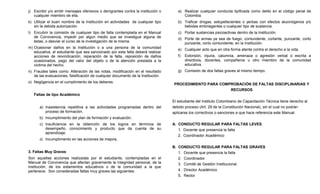 j) Escribir y/o emitir mensajes ofensivos o denigrantes contra la institución o      a) Realizar cualquier conducta tipificada como delito en el código penal de
   cualquier miembro de ella.                                                           Colombia.
k) Utilizar el buen nombre de la Institución en actividades de cualquier tipo        b) Traficar drogas, estupefacientes o yerbas con efectos alucinógenos y/o
   sin la debida autorización.                                                          bebidas embriagantes o cualquier tipo de sustancia.
l) Encubrir la comisión de cualquier tipo de falta contemplada en el Manual          c) Portar sustancias psicoactivas dentro de la Institución.
   de Convivencia, impedir por algún medio que se investigue alguna de               d) Porte de armas ya sea de fuego, contundente, cortante, punzante, corto
   éstas, o desviar el curso de la investigación de la misma.                           punzante, corto contundente, en la Institución.
m) Ocasionar daños en la Institución o a una persona de la comunidad                 e) Cualquier acto que en otra forma atente contra el derecho a la vida.
   educativa, el estudiante que sea sancionado por esta falta deberá realizar
   acciones de reivindicación, reparación de la falta, reposición de daños           f)   Extorsión, injuria, calumnia, amenaza o agresión verbal o escrita a
   ocasionados, pago del valor del objeto o de la atención prestada a la                  directivos, docentes, compañeros u otro miembro de la comunidad
   victima del hecho.                                                                     educativa.
n) Fraudes tales como: Alteración de las notas, modificación en el resultado         g) Comisión de dos faltas graves al mismo tiempo.
   de las evaluaciones, falsificación de cualquier documento de la Institución.
o) Negligencia en el cumplimiento de los deberes.
                                                                                   PROCEDIMIENTO PARA COMPROBACIÓN DE FALTAS DISCIPLINARIAS Y
                                                                                                          RECURSOS
   Faltas de tipo Académico
                                                                                  El estudiante del Instituto Colombiano de Capacitación Técnica tiene derecho al
      a) Inasistencia repetitiva a las actividades programadas dentro del         debido proceso (Art. 29 de la Constitución Nacional), sin el cual no podrán
         proceso de formación.                                                    aplicarse los correctivos o sanciones a que hace referencia este Manual.
      b) Incumplimiento del plan de formación y evaluación.
      c) Insuficiencia en la obtención de los logros en términos de               A. CONDUCTO REGULAR PARA FALTAS LEVES
         desempeño, conocimiento y producto que da cuenta de su                      1. Docente que presencia la falta
         aprendizaje.
                                                                                     2. Coordinador Académico
      d) Incumplimiento en las acciones de mejora.

                                                                                  B. CONDUCTO REGULAR PARA FALTAS GRAVES
3. Faltas Muy Graves                                                                 1. Docente que presencia la falta
Son aquellas acciones realizadas por el estudiante, contempladas en el               2. Coordinador
Manual de Convivencia que afectan gravemente la integridad personal, de la           3. Comité de Gestión Institucional.
institución, de los estamentos educativos o de la comunidad a la que
pertenece. Son consideradas faltas muy graves las siguientes:                        4. Director Académico
                                                                                     5. Rector
 