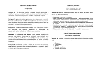 CAPITULO DECIMO NOVENO                                                                     CAPITULO VIGESIMO

                                NOVEDADES                                                                     DEL CAMBIO DE JORNADA

Artículo 54.      Se denomina novedad a aquella situación académica o             Artículo 55. Para que un estudiante pueda hacer un cambio de jornada deberá
disciplinaria que se presenta a la historia académica del estudiante y debe ser   cumplir los siguientes requisitos:
atendida en forma inmediata y requiere modificar el registro de matrícula.
                                                                                  1. Estar a paz y salvo con la institución.
                                                                                  2. Haber culminado las unidades de Aprendizaje. Se entiende por esto que un
Parágrafo 1: Aplazamiento del registro: cuando se abandona el proceso de
                                                                                     estudiante no podrá cambiarse de jornada si no se ha culminado la Unidad de
formación justificadamente por Enfermedad, Estado de embarazo, servicio              Aprendizaje que esta cursando en el momento de hacer la solicitud.
militar, problemas familiares, cambio de domicilio, cambio de horario debe ser    3. Solicitarlo por escrito a Secretaria Académica con los soportes que justifiquen
solicitado al Consejo Académico y por escrito.                                       la solicitud.
                                                                                  4. La solicitud será revisada y autorizada por la Secretaría Académica y la
                                                                                     Coordinación Académica una vez se verifique la información entregada y se
Parágrafo 2: Condicionamiento del registro: como una medida formativa                cuente con el cupo en la jornada solicitada.
que    sanciona      una      situación   académica     o   disciplinaria del     5. Sólo se podrá realizar cambio de jornada una vez durante el semestre.
estudiante, la cual es notificada por el Coordinador académico.

                                                                                                          CAPITULO VIGESIMO PRIMERO
Parágrafo 3: Cancelación del registro: como medida formativa que
                                                                                                            DEL CONDUCTO REGULAR.
sanciona una situación disciplinaria del estudiante y es notificada a el
estudiante por Resolución Rectora a través del Coordinador académico o por        Artículo 56. Siempre el conducto regular para solucionar cualquier problema
razones personales del estudiante y deberá hacerlo por escrito al Consejo         será.
Académico.
                                                                                     1.   Docente.
Parágrafo 4: El estudiante que falte a un 25% de una unidad de aprendizaje           2.   Coordinador.
                                                                                     3.   Rector.
se le cancelará el registro de la misma por inasistencia. Sólo aplica para la
                                                                                     4.   Consejo Académico.
unidad de aprendizaje que corresponda.                                               5.   Consejo de Dirección.
 