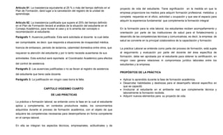 Artículo 61. La inasistencia equivalente al 25 % o más del tiempo definido en el     proyecto de vida del estudiante. Tiene significación en la medida en que la
Plan de Formación, dará lugar a la cancelación del registro de la unidad de
aprendizaje.                                                                         empresa proporcione los medios para adquirir formación profesional, metódica y
                                                                                     completa requerida en el oficio, actividad u ocupación y que sea el espacio para
                                                                                     adquirir la experiencia fundamental que complementa la formación integral.
Artículo 62. La inasistencia justificada que supere el 25% del tiempo definido
en el Plan de Formación llevará al análisis de la situación del estudiante en el
Consejo Académico, para revisar el caso y si lo amerita dar concepto o               En la formación para la vida laboral, los estudiantes reciben acompañamiento y
recomendación al estudiante.                                                         orientación por parte de las instituciones de salud para el fortalecimiento y
Parágrafo 1: Ausencia justificada. Esta será solicitada al docente la cual debe      desarrollo de las competencias técnicas y comunicativas, es decir, la empresa de
                                                                                     salud se convierte en la principal colaboradora de la capacitación y formación.
ser comprobable, es decir, que responda a situaciones de incapacidad médica,

licencia de embarazo, periodo de lactancia, calamidad domestica entre otros, que     La práctica Laboral se entiende como parte del proceso de formación, está sujeta
requieran la atención del estudiante y por lo tanto necesite ausentarse de sus       al seguimiento y evaluación por parte del docente del área específica de
                                                                                     formación, debe ser aprobada por el estudiante para obtener la certificación, en
actividades. Esta solicitud será reportada al Coordinador Académico para efectos
                                                                                     ningún caso genera relaciones ni compromisos jurídico laborales entre los
del control de asistencia.                                                           estudiantes y la empresa.
Parágrafo 2: Las ausencias justificadas o no se llevan al registro de asistencia
                                                                                     PROPÓSITOS DE LA PRÁCTICA
del estudiante que tiene cada docente.

Parágrafo 3: La justificación en ningún caso borra la falta.                         • Aplicar lo aprendido durante la fase de formación académica.
                                                                                     • Desarrollar habilidades y destrezas para el desempeño laboral específico en
                                                                                       que se capacitó.
                         CAPITULO VIGESIMO CUARTO                                    • Involucrar al estudiante en el ambiente real que complemente técnica y
                                                                                       laboralmente la formación recibida.
                              DE LAS PRÁCTICAS                                       • Adquirir nuevos elementos para su proyecto de vida.

La práctica o formación laboral, se entiende como la fase en la cual el estudiante
aplica y complementa, en contextos productivos reales, los conocimientos
adquiridos durante el proceso de formación académica, con el objeto de que
adquiera las competencias necesarias para desempeñarse en forma competente
en el campo laboral.


En ella se integran los aspectos técnicos, empresariales, actitudinales y de
 