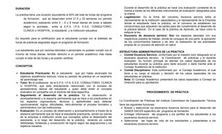 DURACIÓN                                                                                Durante el desarrollo de la práctica se hace una evaluación constante de la
                                                                                        misma a través de los diferentes instrumentos de evaluación designados para
La práctica tiene una duración equivalente al 60% del total de horas del programa       la misma.
                                                                                    •   Legalización: Es la firma del convenio docencia servicio entre el
      de formación, que se desarrollan entre 21.5 y 23 semanas (un periodo
                                                                                        representante de la institución capacitadora y el representante de la Empresa
      académico) realizando entre 5 – 6 u 8 horas diarias de lunes a sábado             donde el estudiante hará la práctica, en el convenio se establecen los
      según lo acordado     entre la E.P.S. I.P.S, E.S.E, CONSULTORIO,                  compromisos que adquieren las partes para dar cumplimiento al desarrollo de
      CLINICA U HOSPITAL, el estudiante y la institución educativa.                     la práctica laboral. En el caso de la práctica de Aprendiz, se hace como lo
                                                                                        estipula la ley.
                                                                                    •   Escenario de docencia servicio: Son los espacios laborales con sus
Es requisito para la certificación que el estudiante cumpla con la totalidad de         respectivos puestos de trabajo, donde se conjugue de una parte, la aplicación
horas de prácticas asignadas según el programa de formación.                            de los conocimientos básicos y de otra, la realización de las actividades
                                                                                        propias de un proceso de atención en salud.

Los estudiantes que por razones laborales o personales no puedan cumplir con el
                                                                                    ESTRUCTURA ADMINISTRATIVA DE LA PRÁCTICA
mínimo de horas diarias, tendrán derecho a un periodo académico más hasta           •  Comité Docencia Servicio: conformado por el maestro tutor designado en el
cumplir el total de las horas y se podrán certificar.                                  escenario docencia servicio, la Coordinación de prácticas y el docente
                                                                                       evaluador. Su función principal es atender los casos especiales de los
                                                                                       estudiantes durante su práctica para darle solución o darle tramite ante el
CONCEPTOS                                                                              Consejo Académico de la institución.
                                                                                    • Comité Disciplinario: Esta conformado por el Consejo Académico, el cual
•   Estudiante Practicante: Es el estudiante que por haber alcanzado los               tiene a su cargo el estudio y decisión de los casos especiales de los
    objetivos académicos teóricos, inicia su periodo de práctica en un escenario       estudiantes en práctica.
    de aprendizaje real.                                                               Nota: El Consejo Académico presentará los casos especiales a Consejo de
•   Tutor: Es el profesional de la E.P.S. I.P.S, E.S.E, CONSULTORIO, CLINICA           Dirección para su aprobación.
    U HOSPITAL que está directamente relacionado con el proceso de
    aprestamiento laboral del estudiante y quien debe emitir el concepto
    evaluativo en compañía con el docente del área específica.                                            PROCEDIMIENTO DE PRÁCTICA
•   Seguimiento al desarrollo de la práctica: Es la observación, el
    acompañamiento y la asesoría permanente que se hace a los practicantes en
    los aspectos cognoscitivos, técnicos y aptitudinales para detectar              La Coordinación de Prácticas del Instituto Colombiano de Capacitación Técnica
    oportunamente, logros, dificultades, retro-alimentar el proceso formativo y     tiene las siguientes funciones:
    administrativo con las instituciones.                                             • Buscar y seleccionar los escenarios docencia servicio para el desarrollo del
•   Evaluación: Es un proceso de observación y acompañamiento a través de la            SABER HACER específico del programa de formación.
    asesoría permanente que se hace al estudiante practicante, donde los tutores      • Entregar información del programa y los perfiles de los estudiantes a los
    de la empresa e institución emite sus conceptos sobre el desempeño del              escenarios docencia servicio.
    estudiante, a lo largo del desarrollo de la práctica teniendo en cuenta           • Seleccionar las hojas de vida de los estudiantes y presentarlas a los
    debilidades, fortalezas y consecución de logros según las asignaciones y los        escenarios docencia servicio.
    objetivos trazados.
 
