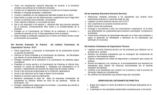 •   Tener una presentación personal adecuada de acuerdo a la formación
    recibida y las políticas de la institución educativa.
•   Cumplir con el reglamento de la empresa y Cumplir con el horario acordado.
•   Manejar un lenguaje apropiado y respetuoso.
                                                                                   De las empresas (Escenario Docencia Servicio):
•   Cumplir a cabalidad con las obligaciones laborales propias de su oficio.
•   Estar atento a cumplir con las observaciones y sugerencias que le haga tanto   •   Seleccionar mediante entrevista a los estudiantes que recibirá como
    el tutor y el docente como evaluador de prácticas.                                 practicantes teniendo en cuenta las hojas de vida.
•   Tener vigente la afiliación a una entidad de salud.                            •   Legalizar convenio docencia servicio con el ICCT.
•   Dar el uso adecuado a los equipos y utilizarlos sólo para asuntos laborales    •   Dar cumplimiento al convenio docencia servicio
    de la empresa. Comportamiento ético frente a la confidencialidad de la         •   Definir horario del practicante.
    empresa.                                                                       •   Encargar a una persona o tutor con conocimiento y experiencia en el oficio
•   Entregar en la Coordinación de Práctica de la institución el convenio o            que desempeñan los practicantes para coordinar y acompañar la práctica en
    contrato de aprendiz en los 15 días siguientes al inicio la práctica.              la empresa.
•   Debe entregar el certificado expedido por el Centro de Práctica donde conste   •   Proporcionar ambiente de aprendizaje adecuado en el oficio para fortalecer y
    la terminación de la práctica.                                                     lograr el desarrollo de habilidades y destrezas de los estudiantes que
                                                                                       participan en el proceso.

Del Docente Evaluador de Práctica             del Instituto Colombiano de
                                                                                   Del Instituto Colombiano de Capacitación Técnica:
Capacitación Técnica - ICCT:
                                                                                   •   Legalizar convenio docencia servicio con las empresas que colaboran con el
•   Hacer seguimiento y evaluación al desempeño de los practicantes durante
                                                                                       proceso de la práctica.
    su periodo de prácticas.
                                                                                   •   Nombrar los docentes evaluadores que se encarguen del componente de
•   Informar en forma inmediata a la Coordinación de prácticas, las dificultades
                                                                                       práctica e intermediación laboral.
    que afecten el normal desarrollo de la práctica.
                                                                                   •   Elaborar cronograma de visitas de seguimiento y evaluación para campo de
•   Entregar resultados de la evaluación a la coordinación de prácticas según
                                                                                       práctica.
    cronograma.
                                                                                   •   Brindar los espacios y los equipos en el acompañamiento que requieran los
•   Presentar en forma escrita a la Coordinación de Prácticas el informe final,
                                                                                       estudiantes para realizar los refuerzos recomendados por el docente
    teniendo en cuenta las dificultades y fortalezas que sobresalieron en el
                                                                                       evaluador de prácticas.
    proceso y especificando las acciones de mejora que se puedan realizar
                                                                                   •   Certificar a los estudiantes que cumplan con la práctica y todo el proceso de
•   Acudir a las reuniones programadas por la institución capacitadora.
                                                                                       formación integral por competencias,
•   Acudir a las citaciones que le haga el asesor de la empresa.
                                                                                   •   No certificar los estudiantes cuya práctica haya sido cancelada.
•   Realizar la inducción para los practicantes.
•   Mantener actualizada la base de datos de empresas contactadas, de
    estudiantes en práctica, fechas de inicio de las prácticas, fechas de                           DERECHOS DEL ESTUDIANTE DE PRÁCTICA
    terminación. Etc.
•   Entregar, debidamente diligenciados los formatos y encuestas que solicite el       •   A que se le asigne un centro de práctica en los tiempos estipulados por la
    Sistema de Gestión de la Calidad.                                                      Institución.
                                                                                       •   A participar en las actividades asistenciales necesarias para su formación
 