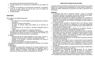 bajo estricta supervisión del personal docente y/o tutor.                                        PRÁCTICAS CLÍNICAS EN SALUD ORAL
   •   A recibir asesoría de los tutores para la realización de sus trabajos de
       práctica.                                                                      La práctica Clínica en Ambientes de Aprendizaje comprende atención de usuarios
   •   A conocer los resultados de los instrumentos de evaluación presentados         externos en el ambiente real de aprendizaje con el que cuenta la Institución, a
       dentro de un plazo máximo de cinco (5) días, con el fin realizar las           quienes les realizan tratamientos de promoción de la salud y prevención de la
       acciones de mejora a que haya lugar.                                           enfermedad.
   •   Al debido proceso
                                                                                      DEBERES
                                                                                      1. El practicante debe tener el respectivo uniforme y asistir con excelente
SANCIONES                                                                                 presentación personal a sus prácticas, esto incluye: presentación del cabello,
                                                                                          accesorios moderados y maquillaje adecuado de rostro y uñas.
Se consideran como faltas las siguientes:                                             2. Se debe asistir puntualmente a la práctica programada en el ambiente de
   1. Leve                                                                                aprendizaje, para el ingreso al ambiente de aprendizaje se permite máximo un
         Incumplimiento en el horario asignado para la práctica clínica, externa o       retraso de 10 minutos en caso contrario el estudiante no podrá realizar la
          comunitaria.                                                                    practica programada.
         No portar el uniforme correctamente.                                        3. La práctica clínica contempla el desarrollo total de las sesiones clínicas
         No seguir el conducto regular para efectos de la resolución de                  estipuladas; sólo se autoriza la no asistencia con una causa debidamente
          conflictos.                                                                     justificada. Se cancela con el 25% de inasistencia, sólo se podrá repetir en el
         El incumplimiento de los deberes y requisitos estipulados para la               periodo académico posterior a esta.
          práctica.                                                                   4. El estudiante es responsable de la utilización de los equipos, insumos o
         Todas aquellas contempladas en el Régimen Disciplinario.                        instrumental facilitados para el desarrollo de la práctica clínica.
      Las faltas leves darán origen a un seguimiento del estudiante y a una           5. El estudiante para cumplir con la práctica clínica deberá contar con todos los
      amonestación por escrito por parte de la Coordinación de Prácticas y la             instrumentos, insumos y elementos de protección personal (bata anti fluido,
      reincidencia en las mismas dará lugar a una falta grave.                            gorro, tapabocas, protector visual y guantes) en caso contrario no podrá
   2. Grave                                                                               realizar la sesión clínica y será retirado del ambiente. Estos implementos
         Abandono del sitio de practica asignado sin justa causa. Cuando un              obligatorios no serán facilitados por la institución.
          estudiante abandone su sitio de práctica sin ninguna justificación.         6. El estudiante debe evitar deambular con los elementos de protección personal
         Irrespeto a los docentes o personal administrativo que apoya el                 fuera de su área de práctica.
          desarrollo de la práctica.                                                  7. El estudiante es responsable de citar a un usuario externo para ser atendido
         Aquellas contempladas en el Régimen Disciplinario.                              en el desarrollo de su práctica clínica. El estudiante no podrá realizar los
   Las faltas graves generarán un proceso disciplinario evaluado en el Consejo            procedimientos de práctica clínica a sus compañeros de grupo, el usuario
   Académico.                                                                             debe ser externo para efectos de registros asistenciales y el desarrollo de la
   3. Muy Grave                                                                           competencia.
      Las faltas muy graves serán evaluadas por el Consejo Académico de la            8. El practicante deberá cumplir con el total de horas de práctica y deberá llevar
      institución, quien determinará la amonestación de: suspensión, retiro o             los registros establecidos para el seguimiento.
      expulsión. Además la Institución podrá negarle la participación en la           9. El practicante es responsable del diligenciamiento de los registros
      ceremonia de certificación general; y entregárselo por ventanilla.                  asistenciales: historia clínica del estudiante de salud oral –promoción y
                                                                                          prevención-, registro individual de prestación de servicios y los demás que
                                                                                          sean solicitados por el docente o coordinación de ambientes de aprendizaje.
                                                                                      10. El estudiante que realiza el préstamo de los equipos, insumos o instrumental
 