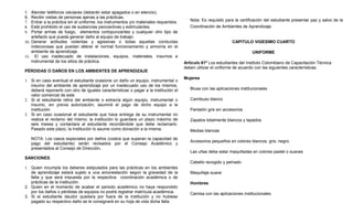 5. Atender teléfonos celulares (deberán estar apagados o en silencio).
6. Recibir visitas de personas ajenas a las prácticas.
7. Entrar a la práctica sin el uniforme, los instrumentos y/o materiales requeridos.      Nota: Es requisito para la certificación del estudiante presentar paz y salvo de la
8. Está prohibido el uso de sustancias psicoactivas y estimulantes.                       Coordinación de Ambientes de Aprendizaje.
9. Portar armas de fuego, elementos cortopunzantes y cualquier otro tipo de
    artefacto que pueda generar daño al equipo de trabajo.
10. Generar actitudes violentas y agresivas o todas aquellas conductas                                          CAPITULO VIGESIMO CUARTO
    indecorosas que puedan alterar el normal funcionamiento y armonía en el
    ambiente de aprendizaje.                                                                                               UNIFORME
11. El uso inadecuado de instalaciones, equipos, materiales, insumos e
    instrumental de los sitios de práctica.                                            Artículo 61º Los estudiantes del Instituto Colombiano de Capacitación Técnica
                                                                                       deben utilizar el uniforme de acuerdo con las siguientes características.
PÉRDIDAS O DAÑOS EN LOS AMBIENTES DE APRENDIZAJE
                                                                                       Mujeres
1. Si en caso eventual el estudiante ocasione un daño un equipo, instrumental o
   insumo del ambiente de aprendizaje por un inadecuado uso de los mismos,
   deberá reponerlo con otro de iguales características o pagar a la institución el       Blusa con las aplicaciones institucionales
   valor comercial de este.
2. Si el estudiante retira del ambiente o extravía algún equipo, instrumental o           Camibuso blanco
   insumo, sin previa autorización, asumirá el pago de dicho equipo a la
   institución.                                                                           Pantalón gris sin accesorios
3. Si en caso ocasional el estudiante que hace entrega de su instrumental no
   realiza el reclamo del mismo; la institución lo guardara un plazo máximo de            Zapatos totalmente blancos y tapados
   seis meses y contactara al estudiante recordándole que debe reclamarlo.
   Pasado este plazo, la Institución lo asume como donación a la misma.                   Medias blancas
   NOTA: Los casos especiales por daños (costos que superan la capacidad de
                                                                                          Accesorios pequeños en colores blancos, gris, negro.
   pago del estudiante) serán revisados por el Consejo Académico y
   presentados al Consejo de Dirección.
                                                                                          Las uñas debe estar maquilladas en colores pastel o suaves
SANCIONES.
                                                                                          Cabello recogido y peinado
1. Quien incumpla los deberes estipulados para las prácticas en los ambientes
   de aprendizaje estará sujeto a una amonestación según la gravedad de la                Maquillaje suave
   falta y que será impuesta por la respectiva coordinación académica o de
   prácticas de la institución.                                                           Hombres
2. Quien en el momento de acabar el periodo académico no haya respondido
   por los daños o pérdidas de equipos no podrá registrar matrícula académica.            Camisa con las aplicaciones institucionales
3. Si el estudiante deudor quedara por fuera de la institución y no hubiese
   pagado su respectivo daño se le consignará en su hoja de vida dicha falta.
 
