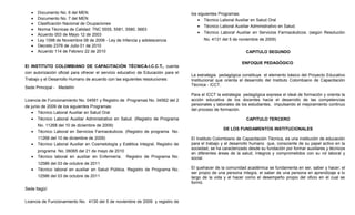 •   Documento No. 6 del MEN.                                                    los siguientes Programas:
   •   Documento No. 7 del MEN                                                         • Técnico Laboral Auxiliar en Salud Oral
   •   Clasificación Nacional de Ocupaciones
                                                                                       • Técnico Laboral Auxiliar Administrativo en Salud.
   •   Norma Técnicas de Calidad: TNC 5555, 5581, 5580, 5663
                                                                                       • Técnico Laboral Auxiliar en Servicios Farmacéuticos. (según Resolución
   •   Acuerdo 003 de Mayo 12 de 2003
   •   Ley 1098 de Noviembre 08 de 2008 - Ley de Infancia y adolescencia                 No. 4131 del 5 de noviembre de 2009)
   •   Decreto 2376 de Julio 01 de 2010
   •   Acuerdo 114 de Febrero 22 de 2010                                                                       CAPITULO SEGUNDO

                                                                                                             ENFOQUE PEDAGÓGICO
El INSTITUTO COLOMBIANO DE CAPACITACIÓN TÉCNICA-I.C.C.T., cuenta
con autorización oficial para ofrecer el servicio educativo de Educación para el
                                                                                   La estrategia pedagógica constituye el elemento básico del Proyecto Educativo
Trabajo y el Desarrollo Humano de acuerdo con las siguientes resoluciones:         Institucional que orienta el desarrollo del Instituto Colombiano de Capacitación
                                                                                   Técnica - ICCT.
Sede Principal - Medellín
                                                                                   Para el ICCT la estrategia pedagógica expresa el ideal de formación y orienta la
Licencia de Funcionamiento No. 04561 y Registro de Programas No. 04562 del 2       acción educativa de los docentes hacia el desarrollo de las competencias
de junio de 2009 de los siguientes Programas:                                      personales y laborales de los estudiantes, impulsando el mejoramiento continuo
                                                                                   del proceso de formación.
   • Técnico Laboral Auxiliar en Salud Oral
   • Técnico Laboral Auxiliar Administrativo en Salud. (Registro de Programa                                    CAPITULO TERCERO
       No. 11268 del 10 de diciembre de 2009)
                                                                                                   DE LOS FUNDAMENTOS INSTITUCIONALES
   •   Técnico Laboral en Servicios Farmacéuticos. (Registro de programa No.
       11268 del 10 de diciembre de 2009)                                          El Instituto Colombiano de Capacitación Técnica, es una institución de educación
   •   Técnico Laboral Auxiliar en Cosmetología y Estética Integral, Registro de   para el trabajo y el desarrollo humano que, consciente de su papel activo en la
                                                                                   sociedad, se ha caracterizado desde su fundación por formar auxiliares y técnicos
       programa No. 06065 del 21 de mayo de 2010
                                                                                   en diferentes áreas de la salud, íntegros y comprometidos con su rol laboral y
   •   Técnico laboral en auxiliar en Enfermería. Registro de Programa No.         social.
       12586 del 03 de octubre de 2011
   •   Técnico laboral en auxiliar en Salud Pública. Registro de Programa No.      El quehacer de la comunidad académica se fundamenta en ser, saber y hacer; el
                                                                                   ser propio de una persona íntegra, el saber de una persona en aprendizaje a lo
       12586 del 03 de octubre de 2011                                             largo de la vida y el hacer como el desempeño propio del oficio en el cual se
                                                                                   formó.
Sede Itagüí:


Licencia de Funcionamiento No. 4130 del 5 de noviembre de 2009 y registro de
 