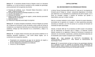 Artículo 11º. El estudiante admitido firmará el Registro inicial en la Secretaría                                    CAPITULO SEPTIMO
Académica, en la cual se incluirá la inscripción de las unidades de aprendizaje,
previa presentación de los siguientes documentos:                                                  DEL RECONOCIMIENTO DE APRENDIZAJES PREVIOS

a) Fotocopia del certificado de la Educación Básica Secundaria, o acta de               La Norma Técnica Colombiana 5663 Numeral 4.6.1 pide que en los programas de
   grado, o Diploma del grado 11º.
b) Fotocopia del documento de identidad ampliado en un 150%                             formación para el Trabajo se incluyan evaluaciones diagnósticas o de entrada,
c) Una (01) foto tamaño 3 x 4.                                                          para determinar en los estudiantes las competencias del perfil de egreso, con el
d) Formulario de Admisión                                                               ánimo de convalidar unidades o módulos de formación que apuntan a
e) Recibo de pago de los derechos de registro y demás derechos pecuniarios
                                                                                        desarrollarlas y para que no deban cursarlas.
   establecidos por la Institución.
f) Carné de vacunas
g) Pertenencia a seguridad social (según el programa)                                   Este es un proceso mediante el cual se deben reconocer los logros obtenidos y
                                                                                        acumulados por el aspirante en el pasado, en otras experiencias personales,
Artículo 12º. El Instituto entregará al estudiante, al firmar el Registro por primera   educativas y/o laborales, con el fin de avanzar en su proceso de formación sin
vez, el Manual de Convivencia, el plan de estudios, donde conste las normas de          necesidad de repetir aprendizajes.
competencia y sus respectivos elementos que se desarrollarán para cada periodo
académico, entrega que hará presunción de su conocimiento y obliga a su                 Además, el Decreto 4904 del 16 de diciembre de 2009 numeral 3.15.contempla
acatamiento.                                                                            que las Instituciones de Educación para el Trabajo y el Desarrollo Humano
                                                                                        deberán incorporar en su reglamento o Manual de Convivencia el mecanismo de
Artículo 13º. El registro deberá renovarse para cada periodo académico en la            valoración de conocimientos, experiencias y prácticas previamente adquiridas por
respectiva Secretaría Académica y sólo surtirá efectos legales, con el                  los estudiantes, para el ingreso al programa que corresponda.
cumplimiento de los siguientes requisitos:
                                                                                        Artículo 14°       Todo estudiante, del INSTITUTO COLOMBIANO DE
                                                                                        CAPACITACIÓN TÉCNICA-I.C.C.T., tiene derecho al reconocimiento de
   •   Presentación del comprobante de pago de los derechos de registro y
                                                                                        Aprendizajes Previos.
       demás derechos pecuniarios establecidos por la Institución.
   •   No tener obligaciones pendientes con la Institución                              Artículo 15° El reconocimiento se hace con base en los aprendizajes obtenidos
   •   Firma en el Libro de Registro.                                                   por el aspirante ya sea en contextos de educación formal (instituciones de
                                                                                        educación básica, media o superior), de educación para el trabajo y el desarrollo
                                                                                        humano (antes denominada no-formal) y/o de educación informal.
 