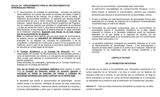 Artículo 16º. PROCEDIMIENTO PARA EL RECONOCIMIENTO DE                                      para que sus conocimientos o aprendizajes sean reconocidos
APRENDIZAJES PREVIOS
                                                                                           El INSTITUTO COLOMBIANO DE CAPACITACIÓN TÉCNICA- I.C.C.T.
  a. El reconocimiento de unidades de aprendizaje – incluidas las prácticas                podrá solicitar al aspirante la documentación adicional que considere
     podrá realizarse con quince días antes de iniciadas las clases o hasta la             pertinente para efectuar el reconocimiento de los aprendizajes previos.
     segunda semana de las mismas, con el objetivo de que se realice el
     respectivo reconocimiento académico. El aspirante que requiera solicitar           c. El valor a cancelar por cada Reconocimiento de Aprendizajes Previos será
     reconocimiento de una o varias unidades de aprendizaje – incluidas las                estipulado por el Consejo de Dirección de la Institución incrementándose
     prácticas, deberá hacerlo por escrito al Director Académico del Programa,             anualmente según el índice de inflación.
     con los respectivos soportes que acrediten el cumplimiento de contenidos
     y el plan de estudio del mismo o carta laboral certificando experiencia en el      d. Terminadas las actividades programadas para el reconocimiento de
     área disciplinar, la documentación se deberá presentar en papel membrete              aprendizajes previos el Coordinador Académico de la sede, deberá
     de la Institución respectiva. Superado este tiempo no se hará ningún                  presentar un informe a la Secretaria Académica sobre los resultados
     tipo de reconocimiento de saberes.                                                    obtenidos, en la que señala si el aspirante de acuerdo con las
     Nota: La Institución tiene definido que sólo será objeto de reconocimiento            competencias evidenciadas si es competente para que sus conocimientos
     de saberes previos las UNIDADES DE APRENDIZAJE que hayan sido                         previos sean reconocidos o no.
     evaluadas en su totalidad con concepto de cumplimiento o de es
     competente y contenidas en la estructura curricular de los programas de la         e. La secretaria académica consignará los resultados obtenidos en el Libro
     Institución, para el caso de las prácticas si demuestra experiencia mínima            de Reconocimiento de Aprendizajes Previos y las autorizaciones y
     de dos años en el área objeto de formación.                                           soportes de éstas deben quedar en el archivo de la institución. Además de
                                                                                           consignarse en las respectivas actas del Consejo Académico y de
  b. El Consejo Académico y el Consejo de Dirección son                    los             Dirección.
     responsables del proceso de Reconocimiento de Aprendizajes previos y
     como tal determinarán los criterios y el cronograma de actividades que se
     debe cumplir para efectuar el reconocimiento en la iniciación de cada                                        CAPÍTULO OCTAVO
     periodo académico.
     Estas solicitudes son analizadas y aprobadas por el Consejo Académico y                               DE LA PROMOCIÓN ANTICIPADA
     avaladas por el Consejo de Dirección

     Una vez se tengan los resultados obtenidos (nota superior a cuatro              Es aquella que se aplica a los estudiantes que demuestran experiencia en el
     (4.0) el Consejo de Dirección emitirá un Acuerdo (general o                     campo específico de su formación y los lleva a cumplir con los objetivos del
     individual) en donde se autorizan los niveles o unidades de
     aprendizaje aprobadas para poder continuar con el trámite legal.                programa antes de lo previsto; lo cual permite que su certificación se haga en
                                                                                     forma anticipada y sin tener en cuenta las fechas estipuladas en el cronograma
     El estudiante que solicite el reconocimiento de aprendizajes previos            de actividades de la institución para la certificación de Competencias Laborales.
     deberá anexar a la solicitud, certificado de estudio de otras instituciones
     con su pensum académico, experiencia laboral certificada por empresa y          Artículo 17. Para que estas promociones anticipadas se puedan dar, se debe
     funciones desempeñadas y otras que el aspirante considere necesarias            cumplir lo siguiente:
 