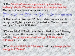  The Cobalt-60 source is produced by irradiating
ordinary, stable 59Co with neutrons in a nuclear reactor.
The nuclear reaction is represented as


 The resultant isotope 60Co is a radioactive one and it
decays to 6028Ni by means of β emission. The maximum
energy of β rays is 0.32 MeV.

The nuclei of 60Ni will be in the excited states following
this decay and the de-excite to the ground state by
emitting two γ ray photons of energy 1.17 MeV and
1.33 MeV in cascade.

The decay half-life is 5.26 years and the average photon
energy is 1.25 MeV.
                                                            13
 