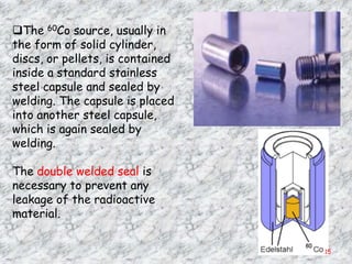 The 60Co source, usually in
the form of solid cylinder,
discs, or pellets, is contained
inside a standard stainless
steel capsule and sealed by
welding. The capsule is placed
into another steel capsule,
which is again sealed by
welding.

The double welded seal is
necessary to prevent any
leakage of the radioactive
material.


                                  15
 