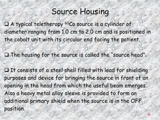 Source Housing
 A typical teletherapy 60Co source is a cylinder of
diameter ranging from 1.0 cm to 2.0 cm and is positioned in
the cobalt unit with its circular end facing the patient.

 The housing for the source is called the ―source head‖.

 It consists of a steel shell filled with lead for shielding
purposes and device for bringing the source in front of an
opening in the head from which the useful beam emerges.
Also a heavy metal alloy sleeve is provided to form an
additional primary shield when the source is in the OFF
position.
                                                            16
 