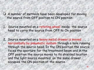  A number of methods have been developed for moving
 the source from OFF position to ON position-

1. Source mounted on a rotating wheel inside the source
   head to carry the source from OFF to On position

2. Source mounted on a heavy metal drawer is moved
   horizontally by pneumatic system through a hole running
   through the source head. In the ON position the source
   faces the aperture for the treatment beam and in the
   OFF position the source moves to its shielded location
   and the light source mounted on the same drawer
   occupies the ON position of the source.
                                                       18
 