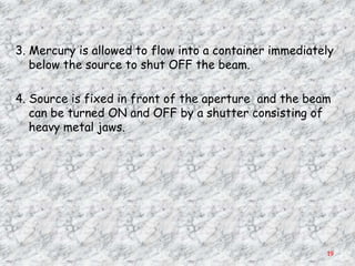3. Mercury is allowed to flow into a container immediately
   below the source to shut OFF the beam.

4. Source is fixed in front of the aperture and the beam
   can be turned ON and OFF by a shutter consisting of
   heavy metal jaws.




                                                        19
 