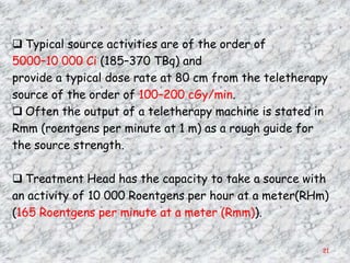  Typical source activities are of the order of
5000–10 000 Ci (185–370 TBq) and
provide a typical dose rate at 80 cm from the teletherapy
source of the order of 100–200 cGy/min.
 Often the output of a teletherapy machine is stated in
Rmm (roentgens per minute at 1 m) as a rough guide for
the source strength.

 Treatment Head has the capacity to take a source with
an activity of 10 000 Roentgens per hour at a meter(RHm)
(165 Roentgens per minute at a meter (Rmm)).


                                                        21
 