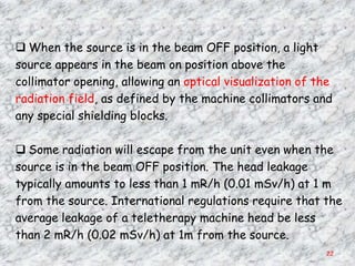  When the source is in the beam OFF position, a light
source appears in the beam on position above the
collimator opening, allowing an optical visualization of the
radiation field, as defined by the machine collimators and
any special shielding blocks.

 Some radiation will escape from the unit even when the
source is in the beam OFF position. The head leakage
typically amounts to less than 1 mR/h (0.01 mSv/h) at 1 m
from the source. International regulations require that the
average leakage of a teletherapy machine head be less
than 2 mR/h (0.02 mSv/h) at 1m from the source.
                                                          22
 